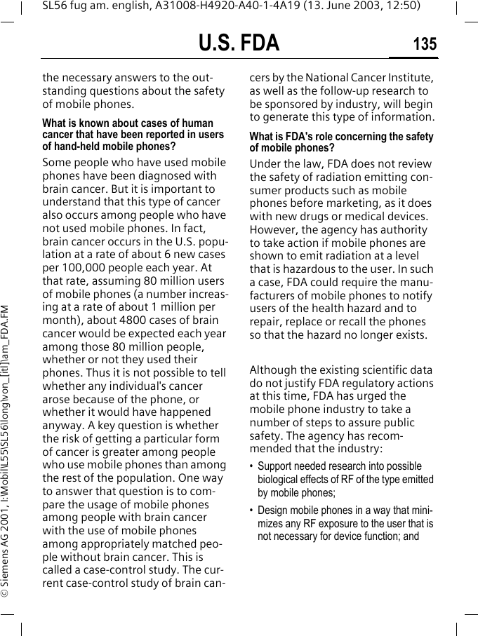 U.S. FDA 135SL56 fug am. english, A31008-H4920-A40-1-4A19 (13. June 2003, 12:50)&copy; Siemens AG 2001, I:\Mobil\L55\SL56\long\von_[itl]\am_FDA.FMthe necessary answers to the out-standing questions about the safety of mobile phones.What is known about cases of human cancer that have been reported in users of hand-held mobile phones?Some people who have used mobile phones have been diagnosed with brain cancer. But it is important to understand that this type of cancer also occurs among people who have not used mobile phones. In fact, brain cancer occurs in the U.S. popu-lation at a rate of about 6 new cases per 100,000 people each year. At that rate, assuming 80 million users of mobile phones (a number increas-ing at a rate of about 1 million per month), about 4800 cases of brain cancer would be expected each year among those 80 million people, whether or not they used their phones. Thus it is not possible to tell whether any individual's cancer arose because of the phone, or whether it would have happened anyway. A key question is whether the risk of getting a particular form of cancer is greater among people who use mobile phones than among the rest of the population. One way to answer that question is to com-pare the usage of mobile phones among people with brain cancer with the use of mobile phones among appropriately matched peo-ple without brain cancer. This is called a case-control study. The cur-rent case-control study of brain can-cers by the National Cancer Institute, as well as the follow-up research to be sponsored by industry, will begin to generate this type of information.What is FDA's role concerning the safety of mobile phones?Under the law, FDA does not review the safety of radiation emitting con-sumer products such as mobile phones before marketing, as it does with new drugs or medical devices. However, the agency has authority to take action if mobile phones are shown to emit radiation at a level that is hazardous to the user. In such a case, FDA could require the manu-facturers of mobile phones to notify users of the health hazard and to repair, replace or recall the phones so that the hazard no longer exists. Although the existing scientific data do not justify FDA regulatory actions at this time, FDA has urged the mobile phone industry to take a number of steps to assure public safety. The agency has recom-mended that the industry:&bull; Support needed research into possible biological effects of RF of the type emitted by mobile phones;&bull; Design mobile phones in a way that mini-mizes any RF exposure to the user that is not necessary for device function; and