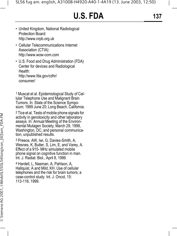 U.S. FDA 137SL56 fug am. english, A31008-H4920-A40-1-4A19 (13. June 2003, 12:50)&copy; Siemens AG 2001, I:\Mobil\L55\SL56\long\von_[itl]\am_FDA.FM&bull; United Kingdom, National Radiological Protection Board: http://www.nrpb.org.uk&bull; Cellular Telecommunications Internet Association (CTIA): http://www.wow-com.com&bull; U.S. Food and Drug Administration (FDA) Center for devices and Radiological Health: http://www.fda.gov/cdhr/consumer/1 Muscat et al. Epidemiological Study of Cel-lular Telephone Use and Malignant Brain Tumors. In: State of the Science Sympo-sium; 1999 June 20; Long Beach, California.2 Tice et al. Tests of mobile phone signals for activity in genotoxicity and other laboratory assays. In: Annual Meeting of the Environ-mental Mutagen Society; March 29, 1999, Washington, DC; and personal communica-tion, unpublished results.3 Preece, AW, Iwi, G, Davies-Smith, A, Wesnes, K, Butler, S, Lim, E, and Varey, A. Effect of a 915- MHz simulated mobile phone signal on cognitive function in man. Int. J. Radiat. Biol., April 8, 1999.4 Hardell, L, Nasman, A, Pahlson, A, Hallquist, A and Mild, KH. Use of cellular telephones and the risk for brain tumors; a case-control study. Int. J. Oncol, 15: 113-116, 1999.