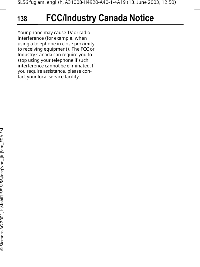 FCC/Industry Canada Notice138SL56 fug am. english, A31008-H4920-A40-1-4A19 (13. June 2003, 12:50)&copy; Siemens AG 2001, I:\Mobil\L55\SL56\long\von_[itl]\am_FDA.FMFCC/Indus-try Canada NoticeYour phone may cause TV or radio interference (for example, when using a telephone in close proximity to receiving equipment). The FCC or Industry Canada can require you to stop using your telephone if such interference cannot be eliminated. If you require assistance, please con-tact your local service facility.