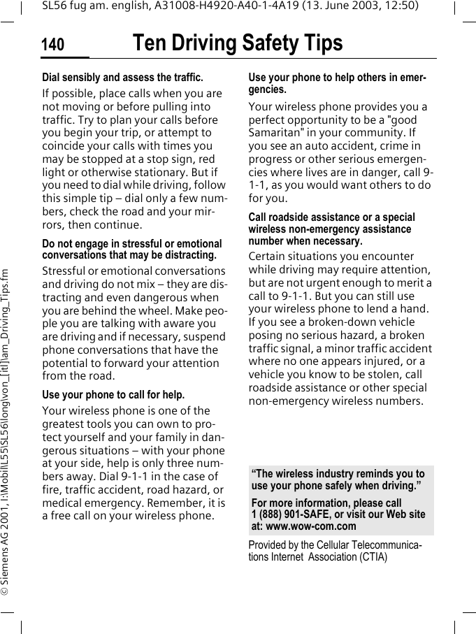 Ten Driving Safety Tips140SL56 fug am. english, A31008-H4920-A40-1-4A19 (13. June 2003, 12:50)&copy; Siemens AG 2001, I:\Mobil\L55\SL56\long\von_[itl]\am_Driving_Tips.fmDial sensibly and assess the traffic.If possible, place calls when you are not moving or before pulling into traffic. Try to plan your calls before you begin your trip, or attempt to coincide your calls with times you may be stopped at a stop sign, red light or otherwise stationary. But if you need to dial while driving, follow this simple tip &ndash; dial only a few num-bers, check the road and your mir-rors, then continue.Do not engage in stressful or emotional conversations that may be distracting.Stressful or emotional conversations and driving do not mix &ndash; they are dis-tracting and even dangerous when you are behind the wheel. Make peo-ple you are talking with aware you are driving and if necessary, suspend phone conversations that have the potential to forward your attention from the road.Use your phone to call for help.Your wireless phone is one of the greatest tools you can own to pro-tect yourself and your family in dan-gerous situations &ndash; with your phone at your side, help is only three num-bers away. Dial 9-1-1 in the case of fire, traffic accident, road hazard, or medical emergency. Remember, it is a free call on your wireless phone.Use your phone to help others in emer-gencies.Your wireless phone provides you a perfect opportunity to be a "good Samaritan" in your community. If you see an auto accident, crime in progress or other serious emergen-cies where lives are in danger, call 9-1-1, as you would want others to do for you.Call roadside assistance or a special wireless non-emergency assistance number when necessary.Certain situations you encounter while driving may require attention, but are not urgent enough to merit a call to 9-1-1. But you can still use your wireless phone to lend a hand. If you see a broken-down vehicle posing no serious hazard, a broken traffic signal, a minor traffic accident where no one appears injured, or a vehicle you know to be stolen, call roadside assistance or other special non-emergency wireless numbers.Provided by the Cellular Telecommunica-tions Internet  Association (CTIA)&ldquo;The wireless industry reminds you to use your phone safely when driving.&rdquo;For more information, please call 1 (888) 901-SAFE, or visit our Web site at: www.wow-com.com