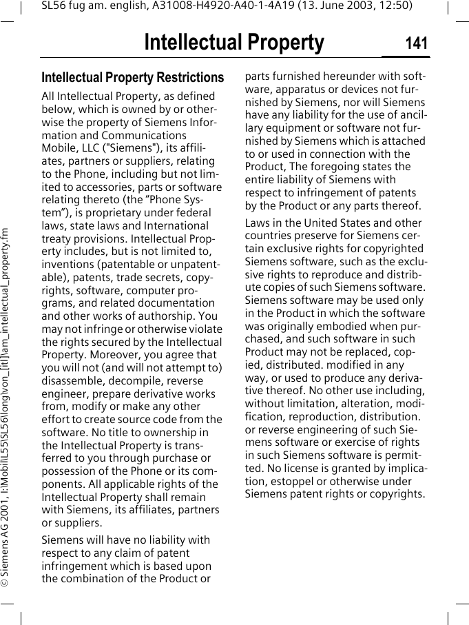 Intellectual Property 141SL56 fug am. english, A31008-H4920-A40-1-4A19 (13. June 2003, 12:50)&copy; Siemens AG 2001, I:\Mobil\L55\SL56\long\von_[itl]\am_intellectual_property.fmIntellectual Property Intellectual Property RestrictionsAll Intellectual Property, as defined below, which is owned by or other-wise the property of Siemens Infor-mation and Communications Mobile, LLC ("Siemens"), its affili-ates, partners or suppliers, relating to the Phone, including but not lim-ited to accessories, parts or software relating thereto (the &ldquo;Phone Sys-tem&rdquo;), is proprietary under federal laws, state laws and International treaty provisions. Intellectual Prop-erty includes, but is not limited to, inventions (patentable or unpatent-able), patents, trade secrets, copy-rights, software, computer pro-grams, and related documentation and other works of authorship. You may not infringe or otherwise violate the rights secured by the Intellectual Property. Moreover, you agree that you will not (and will not attempt to) disassemble, decompile, reverse engineer, prepare derivative works from, modify or make any other effort to create source code from the software. No title to ownership in the Intellectual Property is trans-ferred to you through purchase or possession of the Phone or its com-ponents. All applicable rights of the Intellectual Property shall remain with Siemens, its affiliates, partners or suppliers.Siemens will have no liability with respect to any claim of patent infringement which is based upon the combination of the Product or parts furnished hereunder with soft-ware, apparatus or devices not fur-nished by Siemens, nor will Siemens have any liability for the use of ancil-lary equipment or software not fur-nished by Siemens which is attached to or used in connection with the Product, The foregoing states the entire liability of Siemens with respect to infringement of patents by the Product or any parts thereof.Laws in the United States and other countries preserve for Siemens cer-tain exclusive rights for copyrighted Siemens software, such as the exclu-sive rights to reproduce and distrib-ute copies of such Siemens software. Siemens software may be used only in the Product in which the software was originally embodied when pur-chased, and such software in such Product may not be replaced, cop-ied, distributed. modified in any way, or used to produce any deriva-tive thereof. No other use including, without limitation, alteration, modi-fication, reproduction, distribution. or reverse engineering of such Sie-mens software or exercise of rights in such Siemens software is permit-ted. No license is granted by implica-tion, estoppel or otherwise under Siemens patent rights or copyrights.
