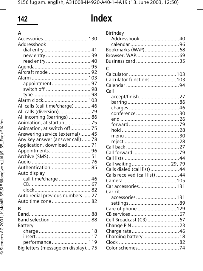 Index142SL56 fug am. english, A31008-H4920-A40-1-4A19 (13. June 2003, 12:50)&copy; Siemens AG 2001, I:\Mobil\L55\SL56\long\von_[itl]\SL55_FuguSIX.fmIndex AAccessories............................... 130Addressbookdial entry ................................ 41new entry ............................... 39read entry............................... 40Agenda....................................... 95Aircraft mode ............................. 92Alarm ....................................... 103appointment........................... 97switch off ............................... 98type........................................ 98Alarm clock............................... 103All calls (call time/charge) ........... 46All calls (diversion)...................... 79All incoming (barrings) ............... 86Animation, at startup.................. 75Animation, at switch off.............. 75Answering service (external)....... 45Any key answer (answer call)...... 78Application, download................ 71Appointments............................. 96Archive (SMS)............................. 51Audio ......................................... 76Authentication ........................... 85Auto displaycall time/charge ...................... 46CB........................................... 67clock....................................... 82Auto redial previous numbers ..... 27Auto time zone........................... 82BBand........................................... 88Band selection ............................ 88Batterycharge .................................... 18insert...................................... 17performance ......................... 119Big letters (message on display)... 75BirthdayAddressbook ...........................40calendar ..................................96Bookmarks (WAP)........................68Browser, WAP..............................69Business card ..............................35CCalculator .................................103Calculator functions ..................103Calendar .....................................94Callaccept/finish............................27barring ....................................86charges ...................................46conference..............................30end .........................................26forward...................................79hold ........................................28menu ......................................30reject ......................................28Call back .....................................27Call forward ................................79Call lists ......................................44Call waiting...........................29, 79Calls dialed (call list)....................44Calls received (call list) ................44Camera .....................................105Car accessories..........................131Car kitaccessories............................131settings ...................................89Care of phone ...........................129CB services..................................67Cell Broadcast (CB) ......................67Change PIN .................................23Charge rate.................................46Charging battery .........................18Clock ..........................................82Color schemes.............................74