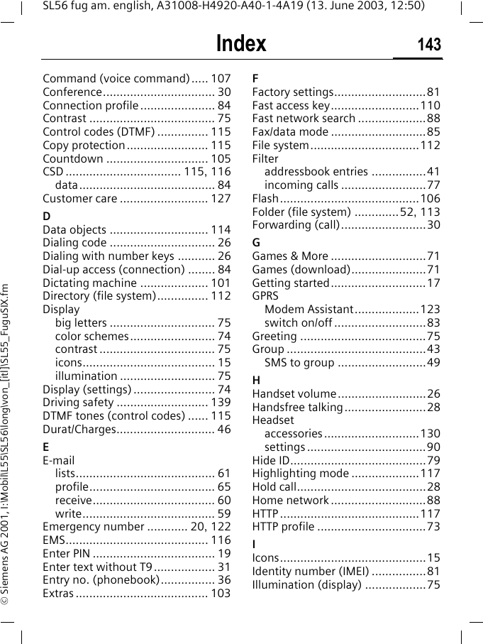 Index 143SL56 fug am. english, A31008-H4920-A40-1-4A19 (13. June 2003, 12:50)&copy; Siemens AG 2001, I:\Mobil\L55\SL56\long\von_[itl]\SL55_FuguSIX.fmCommand (voice command)..... 107Conference................................. 30Connection profile...................... 84Contrast ..................................... 75Control codes (DTMF) ............... 115Copy protection........................ 115Countdown .............................. 105CSD .................................. 115, 116data........................................ 84Customer care .......................... 127DData objects ............................. 114Dialing code ............................... 26Dialing with number keys ........... 26Dial-up access (connection) ........ 84Dictating machine .................... 101Directory (file system)............... 112Displaybig letters ............................... 75color schemes......................... 74contrast .................................. 75icons....................................... 15illumination ............................ 75Display (settings) ........................ 74Driving safety ........................... 139DTMF tones (control codes) ...... 115Durat/Charges............................. 46EE-maillists......................................... 61profile..................................... 65receive.................................... 60write....................................... 59Emergency number ............ 20, 122EMS.......................................... 116Enter PIN .................................... 19Enter text without T9.................. 31Entry no. (phonebook)................ 36Extras ....................................... 103FFactory settings...........................81Fast access key..........................110Fast network search ....................88Fax/data mode ............................85File system................................112Filteraddressbook entries ................41incoming calls .........................77Flash.........................................106Folder (file system) .............52, 113Forwarding (call).........................30GGames &amp; More ............................71Games (download)......................71Getting started............................17GPRSModem Assistant...................123switch on/off ...........................83Greeting .....................................75Group .........................................43SMS to group ..........................49HHandset volume..........................26Handsfree talking........................28Headsetaccessories............................130settings ...................................90Hide ID........................................79Highlighting mode ....................117Hold call......................................28Home network ............................88HTTP .........................................117HTTP profile ................................73IIcons...........................................15Identity number (IMEI) ................81Illumination (display) ..................75