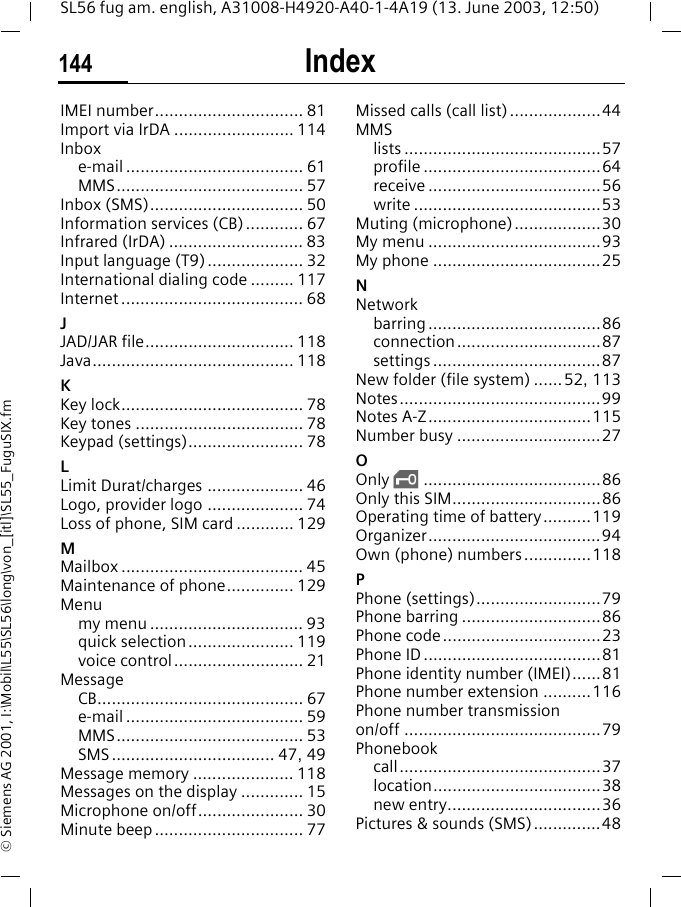 Index144SL56 fug am. english, A31008-H4920-A40-1-4A19 (13. June 2003, 12:50)&copy; Siemens AG 2001, I:\Mobil\L55\SL56\long\von_[itl]\SL55_FuguSIX.fmIMEI number............................... 81Import via IrDA ......................... 114Inboxe-mail ..................................... 61MMS....................................... 57Inbox (SMS)................................ 50Information services (CB)............ 67Infrared (IrDA) ............................ 83Input language (T9).................... 32International dialing code ......... 117Internet ...................................... 68JJAD/JAR file............................... 118Java.......................................... 118KKey lock...................................... 78Key tones ................................... 78Keypad (settings)........................ 78LLimit Durat/charges .................... 46Logo, provider logo .................... 74Loss of phone, SIM card ............ 129MMailbox ...................................... 45Maintenance of phone.............. 129Menumy menu ................................ 93quick selection ...................... 119voice control........................... 21MessageCB........................................... 67e-mail ..................................... 59MMS....................................... 53SMS.................................. 47, 49Message memory ..................... 118Messages on the display ............. 15Microphone on/off...................... 30Minute beep ............................... 77Missed calls (call list)...................44MMSlists .........................................57profile .....................................64receive ....................................56write .......................................53Muting (microphone)..................30My menu ....................................93My phone ...................................25NNetworkbarring ....................................86connection..............................87settings ...................................87New folder (file system) ......52, 113Notes..........................................99Notes A-Z..................................115Number busy ..............................27OOnly &sbquo;.....................................86Only this SIM...............................86Operating time of battery..........119Organizer....................................94Own (phone) numbers ..............118PPhone (settings)..........................79Phone barring .............................86Phone code.................................23Phone ID .....................................81Phone identity number (IMEI)......81Phone number extension ..........116Phone number transmission on/off .........................................79Phonebookcall..........................................37location...................................38new entry................................36Pictures &amp; sounds (SMS)..............48