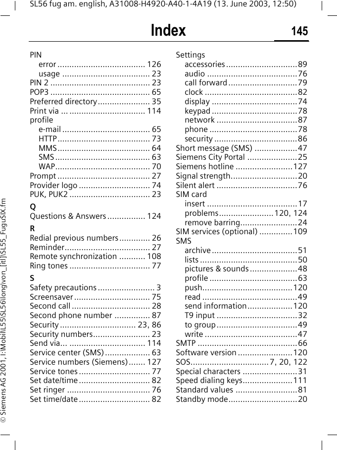 Index 145SL56 fug am. english, A31008-H4920-A40-1-4A19 (13. June 2003, 12:50)&copy; Siemens AG 2001, I:\Mobil\L55\SL56\long\von_[itl]\SL55_FuguSIX.fmPINerror ..................................... 126usage ..................................... 23PIN 2 .......................................... 23POP3 .......................................... 65Preferred directory...................... 35Print via ... ................................ 114profilee-mail ..................................... 65HTTP....................................... 73MMS....................................... 64SMS........................................ 63WAP........................................ 70Prompt ....................................... 27Provider logo .............................. 74PUK, PUK2 .................................. 23QQuestions &amp; Answers................ 124RRedial previous numbers............. 26Reminder.................................... 27Remote synchronization ........... 108Ring tones .................................. 77SSafety precautions ........................ 3Screensaver ................................ 75Second call ................................. 28Second phone number ............... 87Security ................................ 23, 86Security numbers........................ 23Send via... ................................ 114Service center (SMS)................... 63Service numbers (Siemens)....... 127Service tones .............................. 77Set date/time .............................. 82Set ringer ................................... 76Set time/date .............................. 82Settingsaccessories..............................89audio ......................................76call forward .............................79clock .......................................82display ....................................74keypad ....................................78network ..................................87phone .....................................78security ...................................86Short message (SMS) ..................47Siemens City Portal .....................25Siemens hotline ........................127Signal strength............................20Silent alert ..................................76SIM cardinsert ......................................17problems.......................120, 124remove barring........................24SIM services (optional) ..............109SMSarchive ....................................51lists .........................................50pictures &amp; sounds ....................48profile .....................................63push......................................120read ........................................49send information...................120T9 input ..................................32to group..................................49write .......................................47SMTP ..........................................66Software version .......................120SOS................................. 7, 20, 122Special characters .......................31Speed dialing keys.....................111Standard values ..........................81Standby mode.............................20