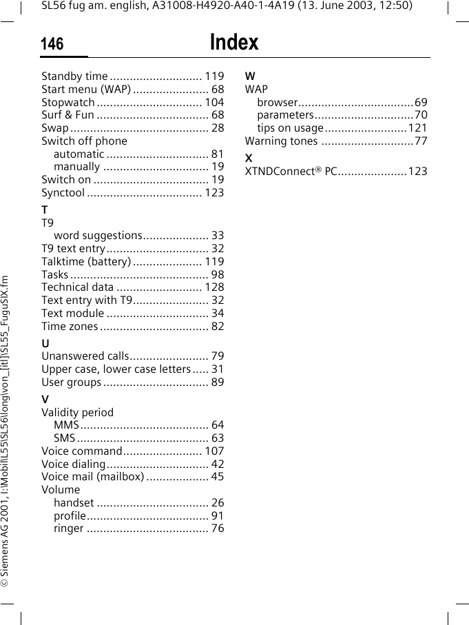 Index146SL56 fug am. english, A31008-H4920-A40-1-4A19 (13. June 2003, 12:50)&copy; Siemens AG 2001, I:\Mobil\L55\SL56\long\von_[itl]\SL55_FuguSIX.fmStandby time ............................ 119Start menu (WAP) ....................... 68Stopwatch ................................ 104Surf &amp; Fun .................................. 68Swap .......................................... 28Switch off phoneautomatic ............................... 81manually ................................ 19Switch on ................................... 19Synctool ................................... 123TT9word suggestions.................... 33T9 text entry............................... 32Talktime (battery) ..................... 119Tasks .......................................... 98Technical data .......................... 128Text entry with T9....................... 32Text module ............................... 34Time zones ................................. 82UUnanswered calls........................ 79Upper case, lower case letters..... 31User groups ................................ 89VValidity periodMMS....................................... 64SMS........................................ 63Voice command........................ 107Voice dialing............................... 42Voice mail (mailbox) ................... 45Volumehandset .................................. 26profile..................................... 91ringer ..................................... 76WWAPbrowser...................................69parameters..............................70tips on usage.........................121Warning tones ............................77XXTNDConnect&reg; PC.....................123