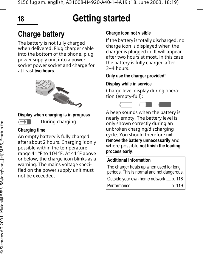 Getting started18SL56 fug am. english, A31008-H4920-A40-1-4A19 (18. June 2003, 18:19)&copy; Siemens AG 2001, I:\Mobil\L55\SL56\long\von_[itl]\SL55_Startup.fmCharge batteryThe battery is not fully charged when delivered. Plug charger cable into the bottom of the phone, plug power supply unit into a power socket power socket and charge for at least two hours. Display when charging is in progresshDuring charging.Charging timeAn empty battery is fully charged after about 2 hours. Charging is only possible within the temperature range 41 &deg;F to 104 &deg;F. At 41 &deg;F above or below, the charge icon blinks as a warning. The mains voltage speci-fied on the power supply unit must not be exceeded. Charge icon not visibleIf the battery is totally discharged, no charge icon is displayed when the charger is plugged in. It will appear after two hours at most. In this case the battery is fully charged after 3&ndash;4 hours.Only use the charger provided!Display while in serviceCharge level display during opera-tion (empty-full):adgA beep sounds when the battery is nearly empty. The battery level is only shown correctly during an unbroken charging/discharging cycle. You should therefore not remove the battery unnecessarily and where possible not finish the loading process early.Additional informationThe charger heats up when used for long periods. This is normal and not dangerous.Outside your own home network.....p. 118Performance....................................p. 119