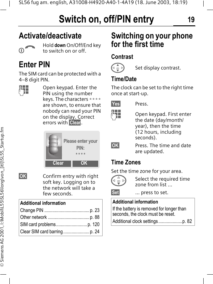Switch on, off/PIN entry 19SL56 fug am. english, A31008-H4920-A40-1-4A19 (18. June 2003, 18:19)&copy; Siemens AG 2001, I:\Mobil\L55\SL56\long\von_[itl]\SL55_Startup.fmSwitch on, off/PIN entry Activate/deactivateBHold down On/Off/End key to switch on or off.Enter PINThe SIM card can be protected with a 4&ndash;8 digit PIN.JOpen keypad. Enter the PIN using the number keys. The characters **** are shown, to ensure that nobody can read your PIN on the display. Correct errors with &sect;Clear.&sect;OK&sect; Confirm entry with right soft key. Logging on to the network will take a few seconds.Switching on your phone for the first timeContrast GSet display contrast.Time/DateThe clock can be set to the right time once at start-up.&sect;Yes&sect; Press.JOpen keypad. First enter the date (day/month/year), then the time (12 hours, including seconds).&sect;OK&sect; Press. The time and date are updated.Time ZonesSet the time zone for your area.FSelect the required time zone from list ...&sect;Set&sect; ... press to set.Additional informationChange PIN ......................................p. 23Other network ................................... p. 88SIM card problems.......................... p. 120Clear SIM card barring...................... p. 24Please enter your PIN:* * * *Clear OKAdditional informationIf the battery is removed for longer than seconds, the clock must be reset. Additional clock settings ....................p. 82
