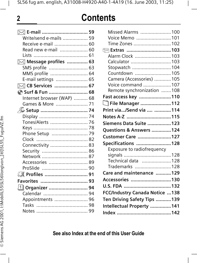 Contents2See also Index at the end of this User GuideSL56 fug am. english, A31008-H4920-A40-1-4A19 (16. June 2003, 11:25)&copy; Siemens AG 2001, I:\Mobil\L55\SL56\long\von_[itl]\SL55_FuguIVZ.fm] E-mail ................................. 59Write/send e-mails .................. 59Receive e-mail ........................ 60Read new e-mail  .................... 60Lists ....................................... 61]Message profiles  ............... 63SMS profile  ............................ 63MMS profile  ........................... 64E-mail settings  ....................... 65] CB Services  ........................ 67&Eacute; Surf &amp; Fun ............................ 68Internet browser (WAP) .......... 68Games &amp; More  ....................... 71m Setup .................................. 74Display ................................... 74Tones/Alerts ........................... 76Keys ....................................... 78Phone Setup  .......................... 79Clock ..................................... 82Connectivity ........................... 83Security ................................. 86Network ................................. 87Accessories ............................ 89ProSlide ................................. 90~ Profiles  ............................... 91Favorites .................................. 93&ccedil; Organizer ............................ 94Calendar ................................ 94Appointments ........................ 96Tasks ..................................... 98Notes ..................................... 99Missed Alarms  ......................100Voice Memo  .........................101Time Zones ...........................102[ Extras  ................................103Alarm Clock  ..........................103Calculator .............................103Stopwatch ............................104Countdown ..........................105Camera (Accessories) ............105Voice command ....................107Remote synchronization  .......108Fast access key  .......................110&Ntilde; File Manager ......................112Print via.../Send via ....  ............114Notes A-Z  ................................115Siemens Data Suite .................123Questions &amp; Answers ..............124Customer Care  ........................127Specifications .........................128Exposure to radiofrequency signals ..................................128Technical data   .....................128Trademarks ..........................128Care and maintenance  ...........129Accessories .............................130U.S. FDA  ..................................132FCC/Industry Canada Notice  ...138Ten Driving Safety Tips ...........139Intellectual Property ...............141Index .......................................142