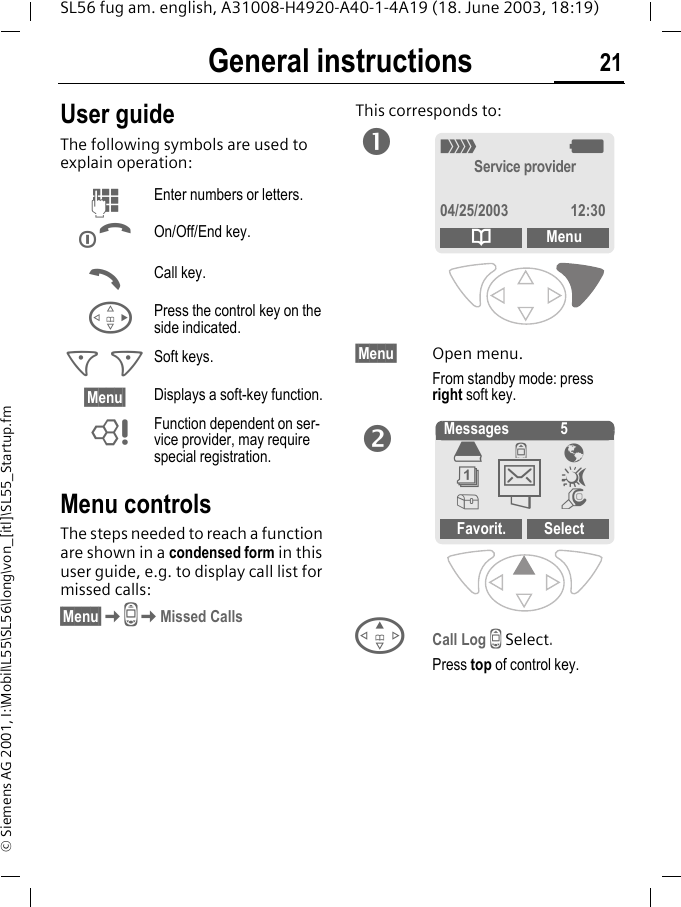General instructions 21SL56 fug am. english, A31008-H4920-A40-1-4A19 (18. June 2003, 18:19)&copy; Siemens AG 2001, I:\Mobil\L55\SL56\long\von_[itl]\SL55_Startup.fmGeneral instructions User guideThe following symbols are used to explain operation:Menu controlsThe steps needed to reach a function are shown in a condensed form in this user guide, e.g. to display call list for missed calls:&sect;Menu&sect;KZKMissed CallsThis corresponds to:   &sect;Menu&sect; Open menu.From standby mode: press right soft key. ECall Log Z Select.Press top of control key.JEnter numbers or letters.BOn/Off/End key.ACall key.DPress the control key on the side indicated.< > Soft keys.&sect;Menu&sect; Displays a soft-key function.LFunction dependent on ser-vice provider, may require special registration._gService provider04/25/2003 12:30dMenuno Messages 5Favorit. Select&egrave;Z &Eacute;&ccedil;]~[&Ntilde;m]
