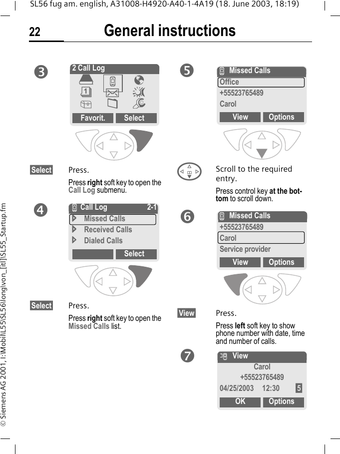 General instructions22SL56 fug am. english, A31008-H4920-A40-1-4A19 (18. June 2003, 18:19)&copy; Siemens AG 2001, I:\Mobil\L55\SL56\long\von_[itl]\SL55_Startup.fm&sect;Select&sect; Press.Press right soft key to open the Call Log submenu. &sect;Select&sect; Press.Press right soft key to open the Missed Calls list.FScroll to the required entry.Press control key at the bot-tom to scroll down.&sect;View&sect; Press.Press left soft key to show phone number with date, time and number of calls.p2 Call LogFavorit. Select&egrave;Z&Eacute;&ccedil;]~[&Ntilde;mqZ Call Log 2-1Missed CallsReceived CallsDialed CallsSelectrZMissed CallsOffice+55523765489CarolView OptionssZMissed Calls+55523765489CarolService providerView OptionstnViewCarol+5552376548904/25/2003 12:30 &sect;5&sect;OK Options