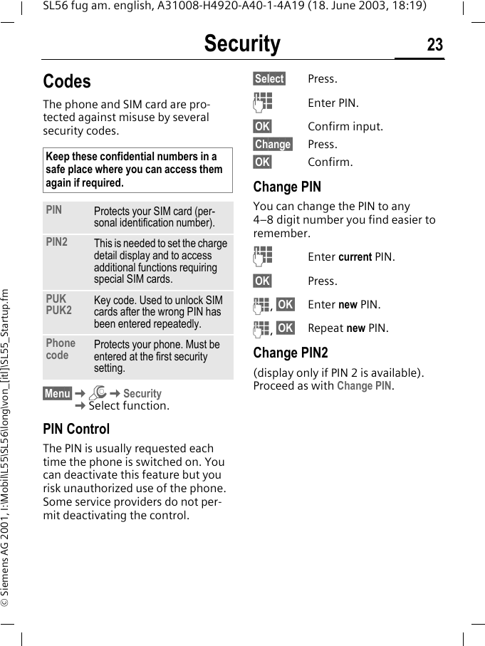Security 23SL56 fug am. english, A31008-H4920-A40-1-4A19 (18. June 2003, 18:19)&copy; Siemens AG 2001, I:\Mobil\L55\SL56\long\von_[itl]\SL55_Startup.fmSecurity CodesThe phone and SIM card are pro-tected against misuse by several security codes. &sect;Menu&sect;KmKSecurityKSelect function.PIN ControlThe PIN is usually requested each time the phone is switched on. You can deactivate this feature but you risk unauthorized use of the phone. Some service providers do not per-mit deactivating the control.&sect;Select&sect; Press.JEnter PIN.&sect;OK&sect; Confirm input.&sect;Change&sect; Press.&sect;OK&sect; Confirm.Change PINYou can change the PIN to any 4&ndash;8 digit number you find easier to remember.JEnter current PIN.&sect;OK&sect; Press.J, &sect;OK&sect; Enter new PIN.J, &sect;OK&sect; Repeat new PIN.Change PIN2(display only if PIN 2 is available). Proceed as with Change PIN.Keep these confidential numbers in a safe place where you can access them again if required.PIN Protects your SIM card (per-sonal identification number).PIN2 This is needed to set the charge detail display and to access additional functions requiring special SIM cards.PUKPUK2 Key code. Used to unlock SIM cards after the wrong PIN has been entered repeatedly.Phone code Protects your phone. Must be entered at the first security setting.