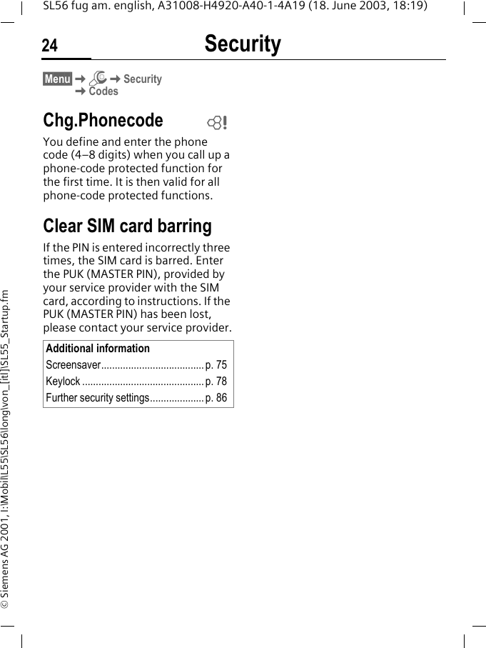 Security24SL56 fug am. english, A31008-H4920-A40-1-4A19 (18. June 2003, 18:19)&copy; Siemens AG 2001, I:\Mobil\L55\SL56\long\von_[itl]\SL55_Startup.fm&sect;Menu&sect;KmKSecurityKCodesChg.PhonecodeYou define and enter the phone code (4&ndash;8 digits) when you call up a phone-code protected function for the first time. It is then valid for all phone-code protected functions.Clear SIM card barringIf the PIN is entered incorrectly three times, the SIM card is barred. Enter the PUK (MASTER PIN), provided by your service provider with the SIM card, according to instructions. If the PUK (MASTER PIN) has been lost, please contact your service provider.Additional informationScreensaver......................................p. 75Keylock ............................................. p. 78Further security settings.................... p. 86L