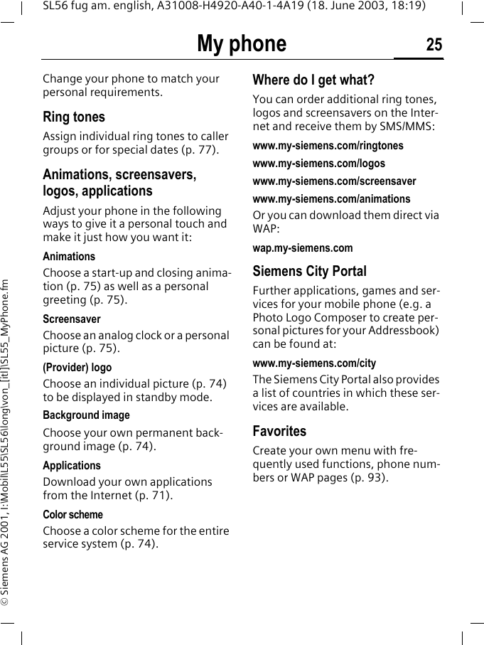 My phone 25SL56 fug am. english, A31008-H4920-A40-1-4A19 (18. June 2003, 18:19)&copy; Siemens AG 2001, I:\Mobil\L55\SL56\long\von_[itl]\SL55_MyPhone.fmMy phone Change your phone to match your personal requirements.Ring tonesAssign individual ring tones to caller groups or for special dates (p. 77).Animations, screensavers, logos, applicationsAdjust your phone in the following ways to give it a personal touch and make it just how you want it:AnimationsChoose a start-up and closing anima-tion (p. 75) as well as a personal greeting (p. 75).ScreensaverChoose an analog clock or a personal picture (p. 75).(Provider) logoChoose an individual picture (p. 74) to be displayed in standby mode.Background imageChoose your own permanent back-ground image (p. 74).Applications Download your own applications from the Internet (p. 71).Color schemeChoose a color scheme for the entire service system (p. 74).Where do I get what?You can order additional ring tones, logos and screensavers on the Inter-net and receive them by SMS/MMS:www.my-siemens.com/ringtoneswww.my-siemens.com/logoswww.my-siemens.com/screensaverwww.my-siemens.com/animationsOr you can download them direct via WAP:wap.my-siemens.comSiemens City PortalFurther applications, games and ser-vices for your mobile phone (e.g. a Photo Logo Composer to create per-sonal pictures for your Addressbook) can be found at:www.my-siemens.com/city The Siemens City Portal also provides a list of countries in which these ser-vices are available.FavoritesCreate your own menu with fre-quently used functions, phone num-bers or WAP pages (p. 93). 