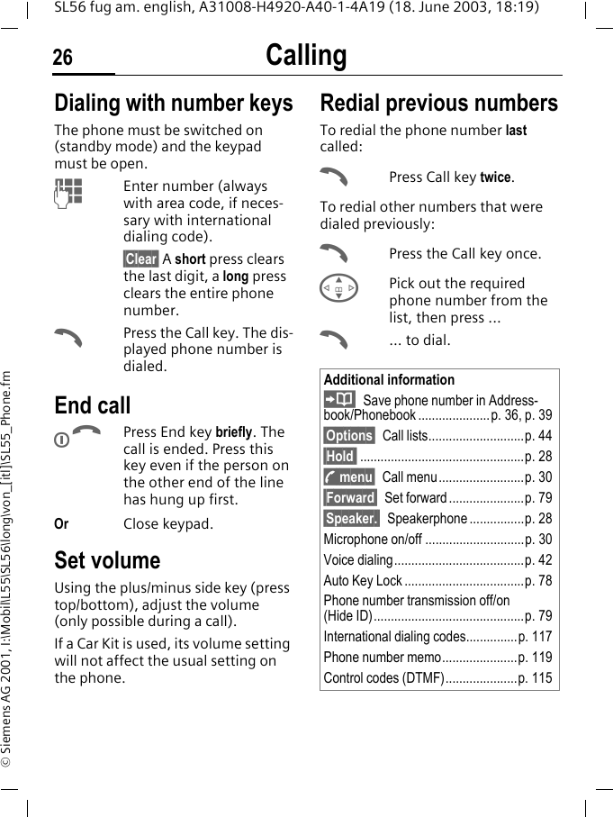 Calling26SL56 fug am. english, A31008-H4920-A40-1-4A19 (18. June 2003, 18:19)&copy; Siemens AG 2001, I:\Mobil\L55\SL56\long\von_[itl]\SL55_Phone.fmCalling Dialing with number keysThe phone must be switched on (standby mode) and the keypad must be open.JEnter number (always with area code, if neces-sary with international dialing code). &sect;Clear&sect; A short press clears the last digit, a long press clears the entire phone number.APress the Call key. The dis-played phone number is dialed.End callBPress End key briefly. The call is ended. Press this key even if the person on the other end of the line has hung up first.Or Close keypad.Set volumeUsing the plus/minus side key (press top/bottom), adjust the volume (only possible during a call).If a Car Kit is used, its volume setting will not affect the usual setting on the phone.Redial previous numbersTo redial the phone number last called:APress Call key twice.To redial other numbers that were dialed previously:APress the Call key once.GPick out the required phone number from the list, then press ...A... to dial.Additional informationSave phone number in Address-book/Phonebook.....................p. 36, p. 39&sect;Options&sect; Call lists............................p. 44&sect;Hold  ................................................p. 28y menu&sect; Call menu.........................p. 30&sect;Forward&sect; Set forward ......................p. 79&sect;Speaker.&sect; Speakerphone ................p. 28Microphone on/off .............................p. 30Voice dialing......................................p. 42Auto Key Lock ...................................p. 78Phone number transmission off/on(Hide ID)............................................p. 79International dialing codes...............p. 117Phone number memo......................p. 119Control codes (DTMF).....................p. 115