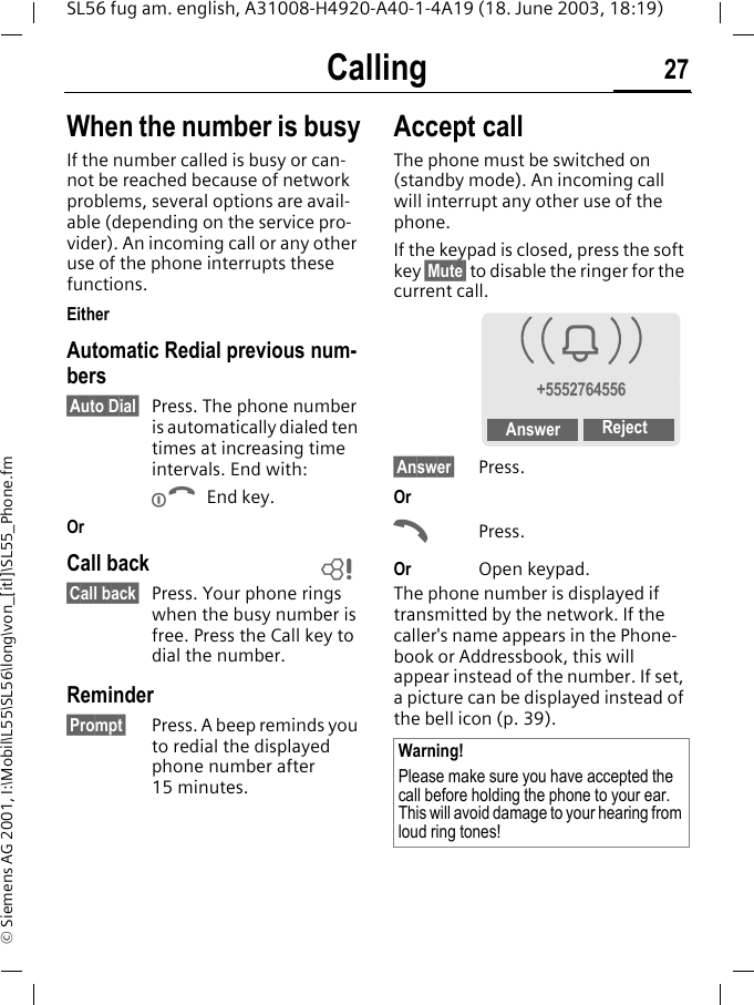 Calling 27SL56 fug am. english, A31008-H4920-A40-1-4A19 (18. June 2003, 18:19)&copy; Siemens AG 2001, I:\Mobil\L55\SL56\long\von_[itl]\SL55_Phone.fmWhen the number is busyIf the number called is busy or can-not be reached because of network problems, several options are avail-able (depending on the service pro-vider). An incoming call or any other use of the phone interrupts these functions.EitherAutomatic Redial previous num-bers&sect;Auto Dial&sect; Press. The phone number is automatically dialed ten times at increasing time intervals. End with:B End key.OrCall back&sect;Call back&sect; Press. Your phone rings when the busy number is free. Press the Call key to dial the number. Reminder&sect;Prompt&sect; Press. A beep reminds you to redial the displayed phone number after 15 minutes.Accept call The phone must be switched on (standby mode). An incoming call will interrupt any other use of the phone. If the keypad is closed, press the soft key &sect;Mute&sect; to disable the ringer for the current call.&sect;Answer&sect; Press.OrAPress.Or Open keypad.The phone number is displayed if transmitted by the network. If the caller's name appears in the Phone-book or Addressbook, this will appear instead of the number. If set, a picture can be displayed instead of the bell icon (p. 39).LWarning!Please make sure you have accepted the call before holding the phone to your ear. This will avoid damage to your hearing from loud ring tones!i+5552764556Answer Reject