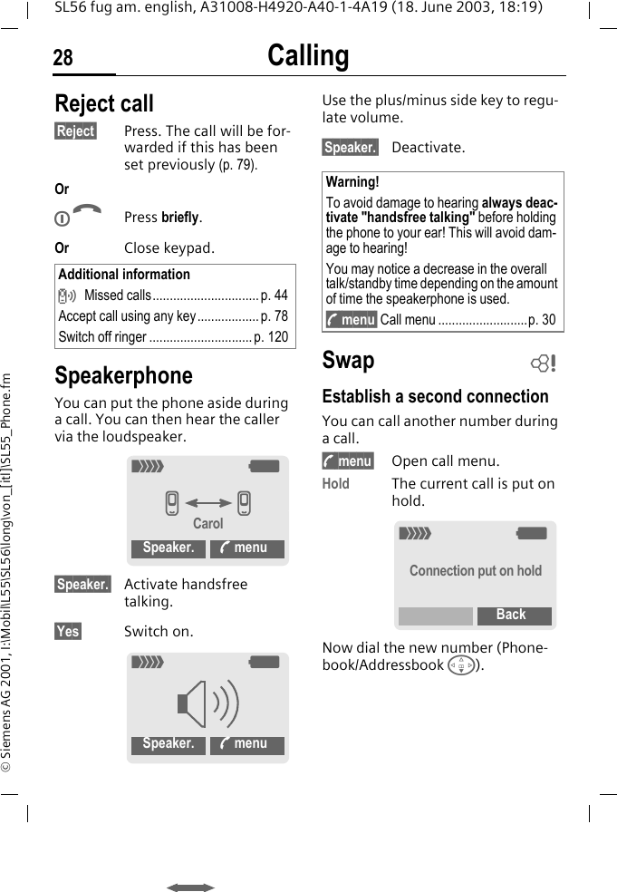 Calling28SL56 fug am. english, A31008-H4920-A40-1-4A19 (18. June 2003, 18:19)&copy; Siemens AG 2001, I:\Mobil\L55\SL56\long\von_[itl]\SL55_Phone.fmReject call&sect;Reject&sect; Press. The call will be for-warded if this has been set previously (p. 79).OrBPress briefly.Or Close keypad. SpeakerphoneYou can put the phone aside during a call. You can then hear the caller via the loudspeaker. &sect;Speaker.&sect; Activate handsfree talking.&sect;Yes&sect; Switch on.Use the plus/minus side key to regu-late volume.&sect;Speaker.&sect; Deactivate.SwapEstablish a second connectionYou can call another number during a call.y menu&sect; Open call menu.Hold The current call is put on hold.Now dial the new number (Phone-book/Addressbook F). Additional information Missed calls............................... p. 44Accept call using any key.................. p. 78Switch off ringer ..............................p. 120_gvvCarolSpeaker. % menu_gSpeaker. % menuWarning!To avoid damage to hearing always deac-tivate "handsfree talking" before holding the phone to your ear! This will avoid dam-age to hearing!You may notice a decrease in the overall talk/standby time depending on the amount of time the speakerphone is used.y menu&sect; Call menu ..........................p. 30L_gConnection put on holdBack