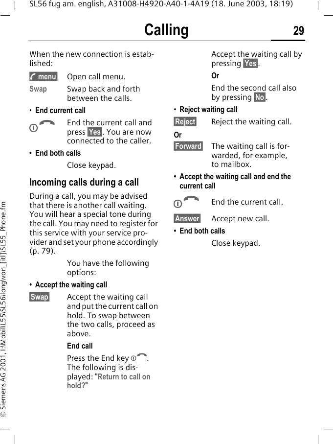Calling 29SL56 fug am. english, A31008-H4920-A40-1-4A19 (18. June 2003, 18:19)&copy; Siemens AG 2001, I:\Mobil\L55\SL56\long\von_[itl]\SL55_Phone.fmWhen the new connection is estab-lished:y menu&sect; Open call menu.Swap Swap back and forth between the calls.&bull;End current callBEnd the current call and press &sect;Yes&sect;. You are now connected to the caller.&bull; End both callsClose keypad.Incoming calls during a callDuring a call, you may be advised that there is another call waiting. You will hear a special tone during the call. You may need to register for this service with your service pro-vider and set your phone accordingly (p. 79).You have the following options:&bull; Accept the waiting call&sect;Swap&sect; Accept the waiting call and put the current call on hold. To swap between the two calls, proceed as above.End callPress the End key B. The following is dis-played: "Return to call on hold?"Accept the waiting call by pressing &sect;Yes&sect;.OrEnd the second call also by pressing &sect;No&sect;.&bull;Reject waiting call&sect;Reject&sect; Reject the waiting call. Or&sect;Forward&sect; The waiting call is for-warded, for example, to mailbox.&bull; Accept the waiting call and end the current callBEnd the current call.&sect;Answer&sect; Accept new call.&bull; End both callsClose keypad.