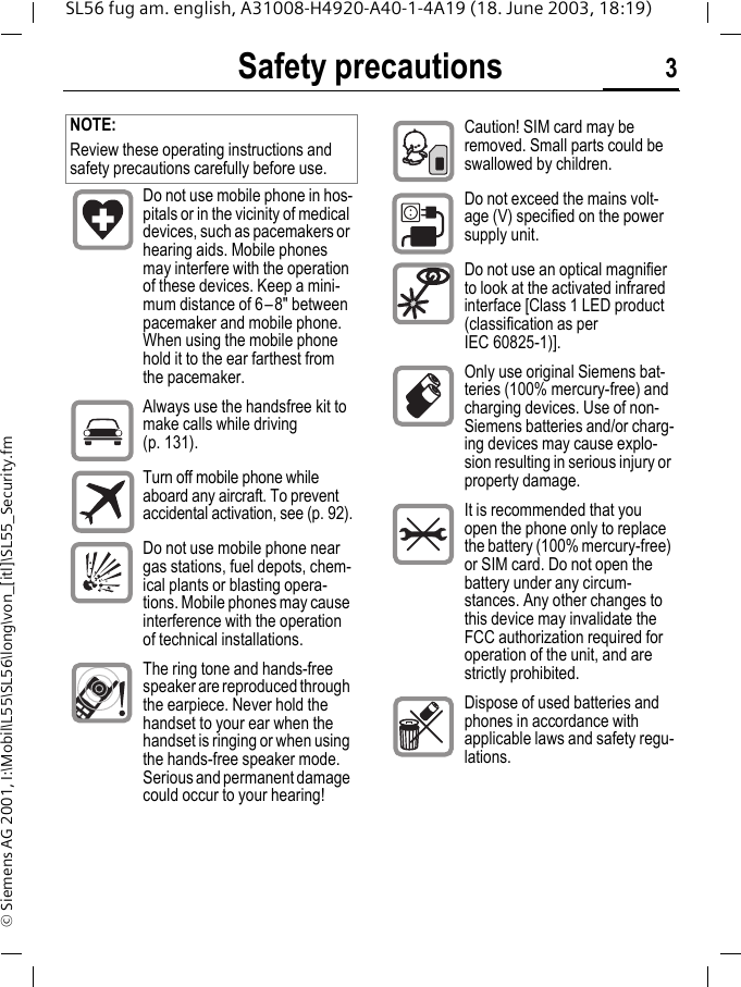 Safety precautions 3SL56 fug am. english, A31008-H4920-A40-1-4A19 (18. June 2003, 18:19)&copy; Siemens AG 2001, I:\Mobil\L55\SL56\long\von_[itl]\SL55_Security.fmSafety pre-cautions NOTE:Review these operating instructions and safety precautions carefully before use. Do not use mobile phone in hos-pitals or in the vicinity of medical devices, such as pacemakers or hearing aids. Mobile phones may interfere with the operation of these devices. Keep a mini-mum distance of 6&ndash;8" between pacemaker and mobile phone. When using the mobile phone hold it to the ear farthest from the pacemaker.Always use the handsfree kit to make calls while driving (p. 131).Turn off mobile phone while aboard any aircraft. To prevent accidental activation, see (p. 92).Do not use mobile phone near gas stations, fuel depots, chem-ical plants or blasting opera-tions. Mobile phones may cause interference with the operation of technical installations.The ring tone and hands-free speaker are reproduced through the earpiece. Never hold the handset to your ear when the handset is ringing or when using the hands-free speaker mode. Serious and permanent damage could occur to your hearing!Caution! SIM card may be removed. Small parts could be swallowed by children.Do not exceed the mains volt-age (V) specified on the power supply unit.Do not use an optical magnifier to look at the activated infrared interface [Class 1 LED product (classification as per IEC 60825-1)].Only use original Siemens bat-teries (100% mercury-free) and charging devices. Use of non-Siemens batteries and/or charg-ing devices may cause explo-sion resulting in serious injury or property damage.It is recommended that you open the phone only to replace the battery (100% mercury-free) or SIM card. Do not open the battery under any circum-stances. Any other changes to this device may invalidate the FCC authorization required for operation of the unit, and are strictly prohibited.Dispose of used batteries and phones in accordance with applicable laws and safety regu-lations.