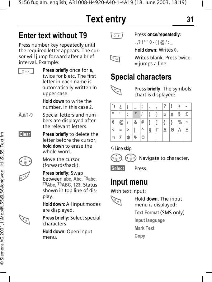 Text entry 31SL56 fug am. english, A31008-H4920-A40-1-4A19 (18. June 2003, 18:19)&copy; Siemens AG 2001, I:\Mobil\L55\SL56\long\von_[itl]\SL55_Text.fmText entry Enter text without T9Press number key repeatedly until the required letter appears. The cur-sor will jump forward after a brief interval. Example:2Press briefly once for a, twice for b etc. The first letter in each name is automatically written in upper case.Hold down to write the number, in this case 2.&Auml;,&auml;/1-9 Special letters and num-bers are displayed after the relevant letters.&sect;Clear&sect; Press briefly to delete the letter before the cursor, hold down to erase the whole word.HMove the cursor (forwards/back).#Press briefly: Swap between abc, Abc, T9abc, T9Abc, T9ABC, 123. Status shown in top line of dis-play.Hold down: All input modes are displayed.*Press briefly: Select special characters.Hold down: Open input menu.0Press once/repeatedly:. ,? ! &rsquo; " 0 - ( ) @ / : _Hold down: Writes 0.1Writes blank. Press twice = jumps a line.Special characters*Press briefly. The symbols chart is displayed: 1) Line skipG, HNavigate to character.&sect;Select&sect; Press.Input menuWith text input:*Hold down. The input menu is displayed:Text Format (SMS only)Input languageMark TextCopy1)&iquest;&iexcl; _; . , ?! +-"&rsquo; : * /()&curren;&yen;$&pound; &euro;@\ &amp;#[ ] {} %~<=>| ^&sect; &Gamma;∆&Theta;&Lambda;&Xi;&pi;&Sigma; &Phi;&Psi;Ω