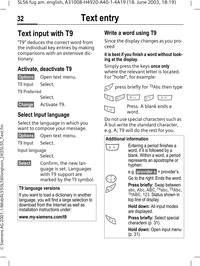 Text entry32SL56 fug am. english, A31008-H4920-A40-1-4A19 (18. June 2003, 18:19)&copy; Siemens AG 2001, I:\Mobil\L55\SL56\long\von_[itl]\SL55_Text.fmText input with T9"T9" deduces the correct word from the individual key entries by making comparisons with an extensive dic-tionary.Activate, deactivate T9&sect;Options&sect; Open text menu.T9 Input Select.T9 PreferredSelect.&sect;Change&sect; Activate T9.Select Input languageSelect the language in which you want to compose your message.&sect;Options&sect; Open text menu.T9 Input Select.Input languageSelect.&sect;Select&sect; Confirm, the new lan-guage is set. Languages with T9 support are marked by the T9 symbol. Write a word using T9Since the display changes as you pro-ceedit is best if you finish a word without look-ing at the display.Simply press the keys once only where the relevant letter is located. For "hotel", for example:# press briefly for T9Abc then type4 6 8 3 51Press. A blank ends a word.Do not use special characters such as &Auml; but write the standard character, e.g. A; T9 will do the rest for you.T9 language versionsIf you want to load a dictionary in another language, you will find a large selection to download from the Internet as well as installation instructions under:www.my-siemens.com/t9Additional information0Entering a period finishes a word, if it is followed by a blank. Within a word, a period represents an apostrophe or hyphen:e.g. &sect;provider.s&sect; = provider&rsquo;s.DGo to the right: Ends the word.#Press briefly: Swap between abc, Abc, ABC, T9abc, T9Abc, T9ABC, 123. Status shown in top line of display.Hold down: All input modes are displayed.*Press briefly: Select special characters (p. 31).Hold down: Open input menu (p. 31).