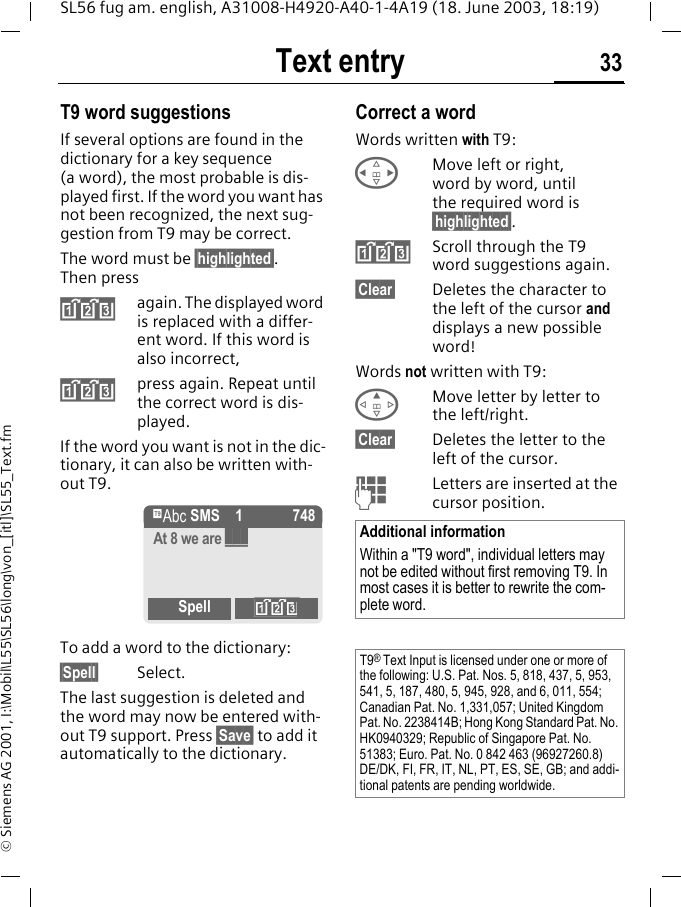 Text entry 33SL56 fug am. english, A31008-H4920-A40-1-4A19 (18. June 2003, 18:19)&copy; Siemens AG 2001, I:\Mobil\L55\SL56\long\von_[itl]\SL55_Text.fmT9 word suggestionsIf several options are found in the dictionary for a key sequence (a word), the most probable is dis-played first. If the word you want has not been recognized, the next sug-gestion from T9 may be correct.The word must be &sect;highlighted&sect;. Then press&raquo;again. The displayed word is replaced with a differ-ent word. If this word is also incorrect,&raquo;press again. Repeat until the correct word is dis-played.If the word you want is not in the dic-tionary, it can also be written with-out T9.To add a word to the dictionary:&sect;Spell&sect; Select.The last suggestion is deleted and the word may now be entered with-out T9 support. Press &sect;Save&sect; to add it automatically to the dictionary.Correct a wordWords written with T9:HMove left or right, word by word, until the required word is &sect;highlighted&sect;.&raquo;Scroll through the T9 word suggestions again.&sect;Clear&sect; Deletes the character to the left of the cursor and displays a new possible word!Words not written with T9:EMove letter by letter to the left/right.&sect;Clear&sect; Deletes the letter to the left of the cursor.JLetters are inserted at the cursor position.&trade; SMS 1 748At 8 we are ___Spell &raquo;Additional informationWithin a "T9 word", individual letters may not be edited without first removing T9. In most cases it is better to rewrite the com-plete word.T9&reg; Text Input is licensed under one or more of the following: U.S. Pat. Nos. 5, 818, 437, 5, 953, 541, 5, 187, 480, 5, 945, 928, and 6, 011, 554; Canadian Pat. No. 1,331,057; United Kingdom Pat. No. 2238414B; Hong Kong Standard Pat. No. HK0940329; Republic of Singapore Pat. No. 51383; Euro. Pat. No. 0 842 463 (96927260.8) DE/DK, FI, FR, IT, NL, PT, ES, SE, GB; and addi-tional patents are pending worldwide.