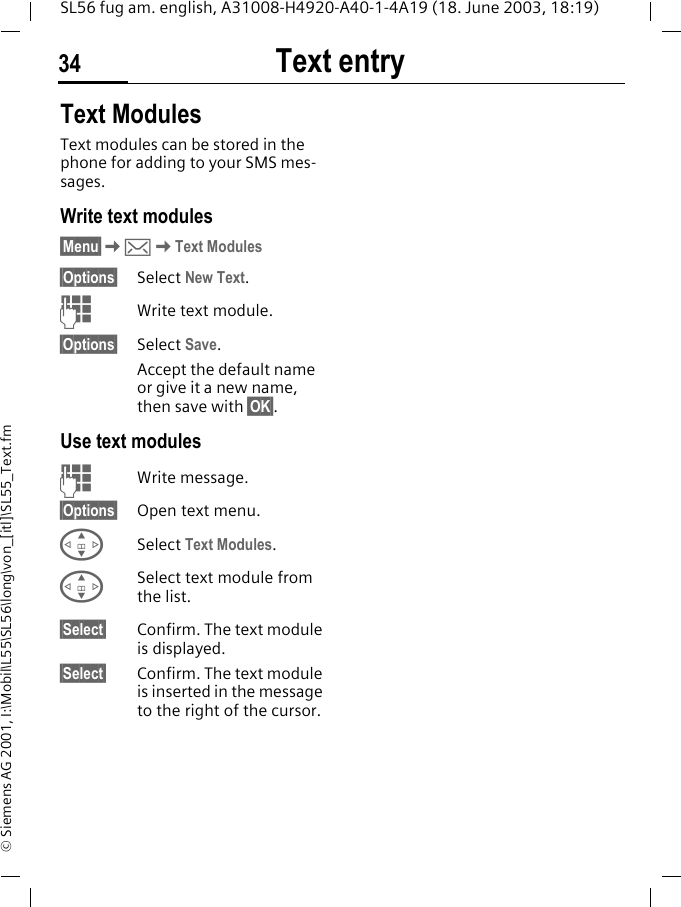 Text entry34SL56 fug am. english, A31008-H4920-A40-1-4A19 (18. June 2003, 18:19)&copy; Siemens AG 2001, I:\Mobil\L55\SL56\long\von_[itl]\SL55_Text.fmText ModulesText modules can be stored in the phone for adding to your SMS mes-sages. Write text modules&sect;Menu&sect;K]KText Modules&sect;Options&sect; Select New Text.JWrite text module.&sect;Options&sect; Select Save. Accept the default name or give it a new name, then save with &sect;OK&sect;.Use text modulesJWrite message.&sect;Options&sect; Open text menu.GSelect Text Modules. GSelect text module from the list.&sect;Select&sect; Confirm. The text module is displayed.&sect;Select&sect; Confirm. The text module is inserted in the message to the right of the cursor.