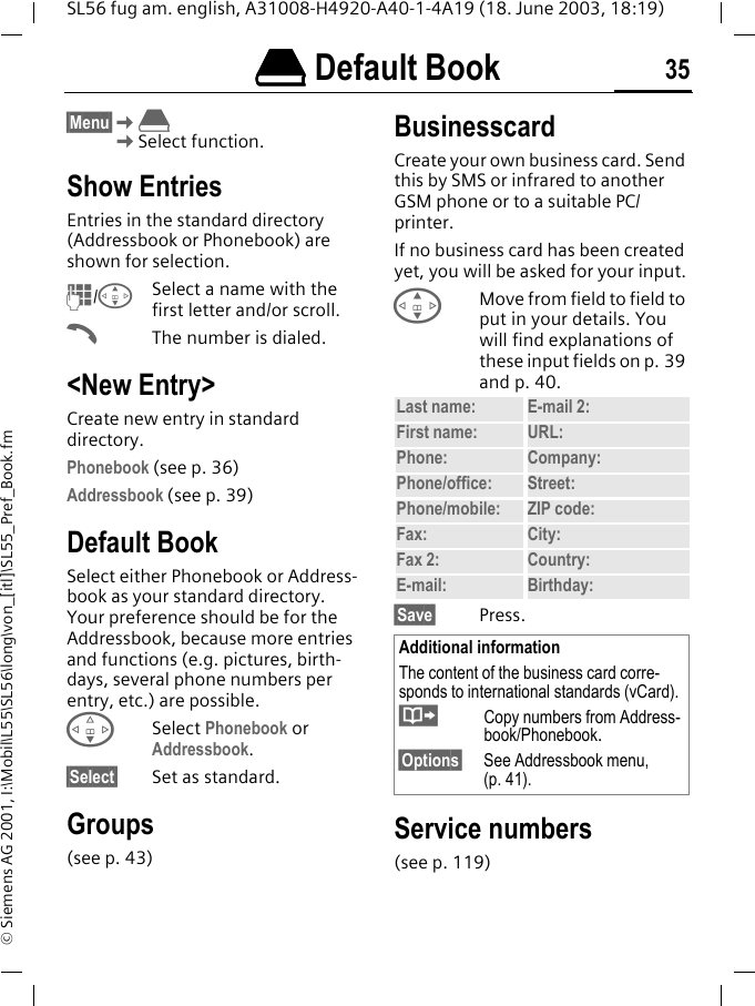 &egrave;&egrave;&egrave;&egrave; Default Book 35SL56 fug am. english, A31008-H4920-A40-1-4A19 (18. June 2003, 18:19)&copy; Siemens AG 2001, I:\Mobil\L55\SL56\long\von_[itl]\SL55_Pref_Book.fm&egrave; Default Book &sect;Menu&sect;K&egrave;KSelect function.Show EntriesEntries in the standard directory (Addressbook or Phonebook) are shown for selection.J/GSelect a name with the first letter and/or scroll. AThe number is dialed.<New Entry>Create new entry in standard directory.Phonebook (see p. 36)Addressbook (see p. 39)Default BookSelect either Phonebook or Address-book as your standard directory. Your preference should be for the Addressbook, because more entries and functions (e.g. pictures, birth-days, several phone numbers per entry, etc.) are possible.FSelect Phonebook or Addressbook.&sect;Select&sect; Set as standard.Groups(see p. 43)BusinesscardCreate your own business card. Send this by SMS or infrared to another GSM phone or to a suitable PC/printer.If no business card has been created yet, you will be asked for your input.GMove from field to field to put in your details. You will find explanations of these input fields on p. 39 and p. 40.&sect;Save&sect; Press.Service numbers(see p. 119)Last name: E-mail 2:First name: URL:Phone:  Company: Phone/office: Street:Phone/mobile: ZIP code:Fax: City:Fax 2:  Country:E-mail: Birthday:Additional informationThe content of the business card corre-sponds to international standards (vCard).&middot;  Copy numbers from Address-book/Phonebook.&sect;Options&sect; See Addressbook menu, (p. 41).