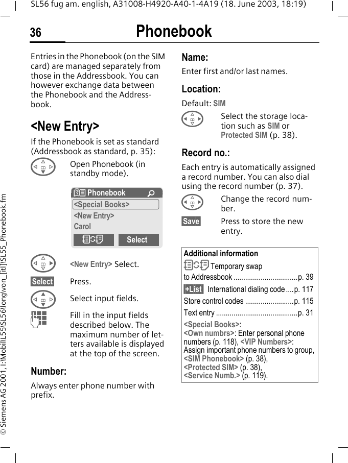 Phonebook36SL56 fug am. english, A31008-H4920-A40-1-4A19 (18. June 2003, 18:19)&copy; Siemens AG 2001, I:\Mobil\L55\SL56\long\von_[itl]\SL55_Phonebook.fmPhonebook Entries in the Phonebook (on the SIM card) are managed separately from those in the Addressbook. You can however exchange data between the Phonebook and the Address-book.<New Entry>If the Phonebook is set as standard (Addressbook as standard, p. 35):FOpen Phonebook (in standby mode).D<New Entry> Select.&sect;Select&sect; Press.GSelect input fields.JFill in the input fields described below. The maximum number of let-ters available is displayed at the top of the screen. Number:Always enter phone number with prefix.Name: Enter first and/or last names.Location:Default: SIMHSelect the storage loca-tion such as SIM or Protected SIM (p. 38).Record no.: Each entry is automatically assigned a record number. You can also dial using the record number (p. 37). HChange the record num-ber.&sect;Save&sect; Press to store the new entry. N Phonebook &Uacute;<Special Books><New Entry>CarolOSelectAdditional informationO Temporary swap to Addressbook .................................p. 39&sect;+List  International dialing code....p. 117Store control codes .........................p. 115Text entry ..........................................p. 31<Special Books>:<Own numbrs>: Enter personal phone numbers (p. 118), <VIP Numbers>: Assign important phone numbers to group, <SIM Phonebook> (p. 38), <Protected SIM> (p. 38), <Service Numb.> (p. 119).
