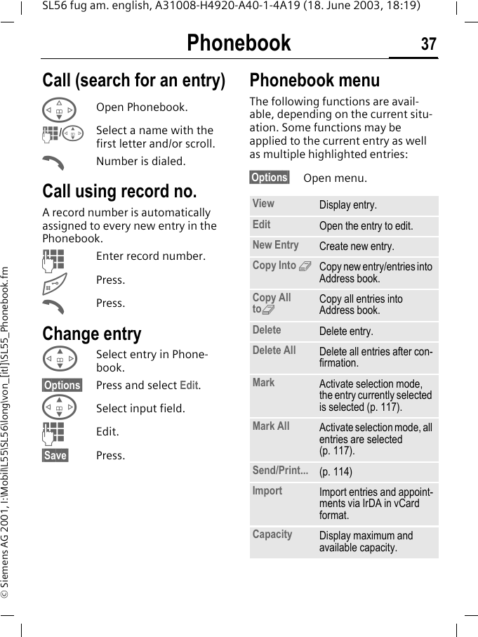 Phonebook 37SL56 fug am. english, A31008-H4920-A40-1-4A19 (18. June 2003, 18:19)&copy; Siemens AG 2001, I:\Mobil\L55\SL56\long\von_[itl]\SL55_Phonebook.fmCall (search for an entry)FOpen Phonebook.J/GSelect a name with the first letter and/or scroll.ANumber is dialed. Call using record no.A record number is automatically assigned to every new entry in the Phonebook.JEnter record number.#Press.APress.Change entryGSelect entry in Phone-book.&sect;Options&sect; Press and select Edit.GSelect input field.JEdit.&sect;Save&sect; Press.Phonebook menuThe following functions are avail-able, depending on the current situ-ation. Some functions may be applied to the current entry as well as multiple highlighted entries:&sect;Options&sect; Open menu. View Display entry.Edit Open the entry to edit.New Entry Create new entry.Copy Into 9Copy new entry/entries into Address book.Copy All to9Copy all entries into Address book.Delete Delete entry.Delete All Delete all entries after con-firmation.Mark Activate selection mode, the entry currently selected is selected (p. 117).Mark All Activate selection mode, all entries are selected (p. 117).Send/Print... (p. 114)Import Import entries and appoint-ments via IrDA in vCard format.Capacity Display maximum and available capacity.