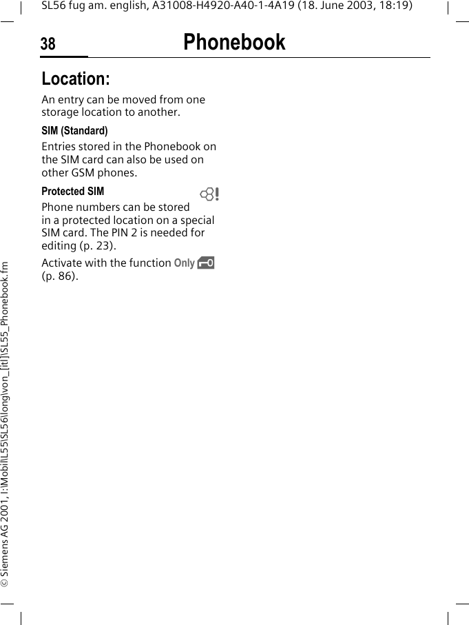 Phonebook38SL56 fug am. english, A31008-H4920-A40-1-4A19 (18. June 2003, 18:19)&copy; Siemens AG 2001, I:\Mobil\L55\SL56\long\von_[itl]\SL55_Phonebook.fmLocation:An entry can be moved from one storage location to another. SIM (Standard)Entries stored in the Phonebook on the SIM card can also be used on other GSM phones.Protected SIM Phone numbers can be stored in a protected location on a special SIM card. The PIN 2 is needed for editing (p. 23). Activate with the function Only &sbquo; (p. 86).L