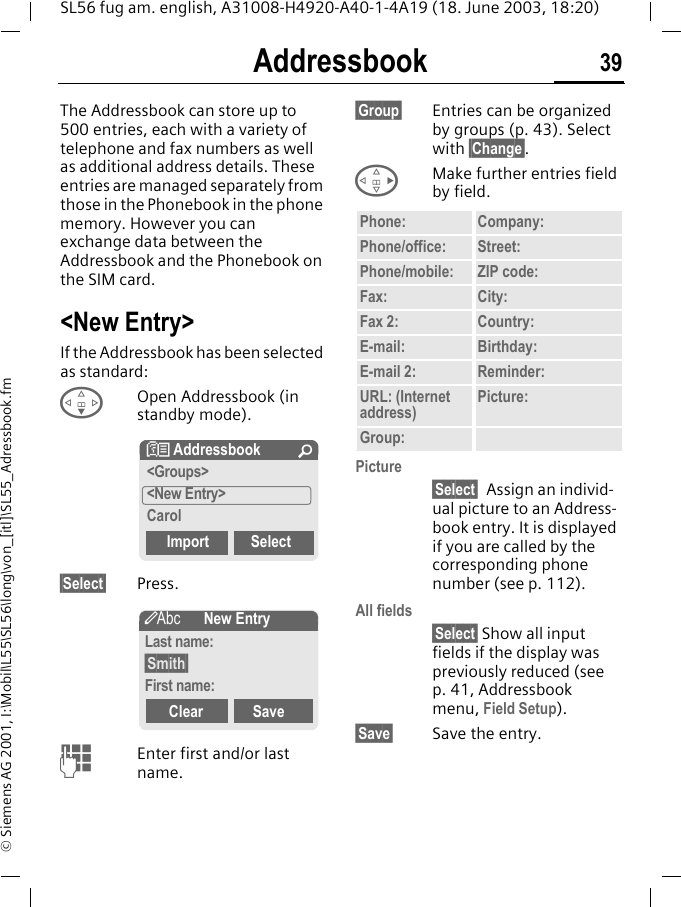 Addressbook 39SL56 fug am. english, A31008-H4920-A40-1-4A19 (18. June 2003, 18:20)&copy; Siemens AG 2001, I:\Mobil\L55\SL56\long\von_[itl]\SL55_Adressbook.fmAddressbookThe Addressbook can store up to 500 entries, each with a variety of telephone and fax numbers as well as additional address details. These entries are managed separately from those in the Phonebook in the phone memory. However you can exchange data between the Addressbook and the Phonebook on the SIM card.<New Entry>If the Addressbook has been selected as standard:FOpen Addressbook (in standby mode).&sect;Select&sect; Press.JEnter first and/or last name.&sect;Group&sect; Entries can be organized by groups (p. 43). Select with &sect;Change&sect;.DMake further entries field by field.Picture&sect;Select&sect; Assign an individ-ual picture to an Address-book entry. It is displayed if you are called by the corresponding phone number (see p. 112).All fields&sect;Select&sect; Show all input fields if the display was previously reduced (see p. 41, Addressbook menu, Field Setup).&sect;Save&sect; Save the entry.N Addressbook &Uacute;<Groups><New Entry>CarolImport Select&scaron;New EntryLast name:&sect;Smith&sect;First name:Clear SavePhone: Company:Phone/office: Street:Phone/mobile: ZIP code:Fax: City:Fax 2: Country:E-mail: Birthday:E-mail 2: Reminder:URL: (Internet address) Picture:Group: