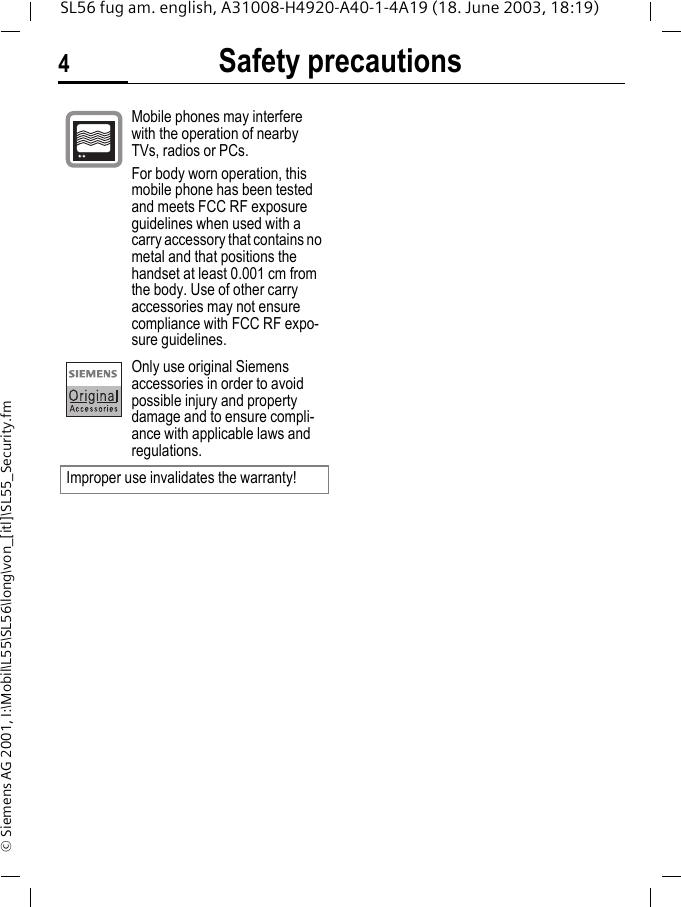 Safety precautions4SL56 fug am. english, A31008-H4920-A40-1-4A19 (18. June 2003, 18:19)&copy; Siemens AG 2001, I:\Mobil\L55\SL56\long\von_[itl]\SL55_Security.fmMobile phones may interfere with the operation of nearby TVs, radios or PCs.For body worn operation, this mobile phone has been tested and meets FCC RF exposure guidelines when used with a carry accessory that contains no metal and that positions the handset at least 0.001 cm from the body. Use of other carry accessories may not ensure compliance with FCC RF expo-sure guidelines.Only use original Siemens accessories in order to avoid possible injury and property damage and to ensure compli-ance with applicable laws and regulations.Improper use invalidates the warranty!