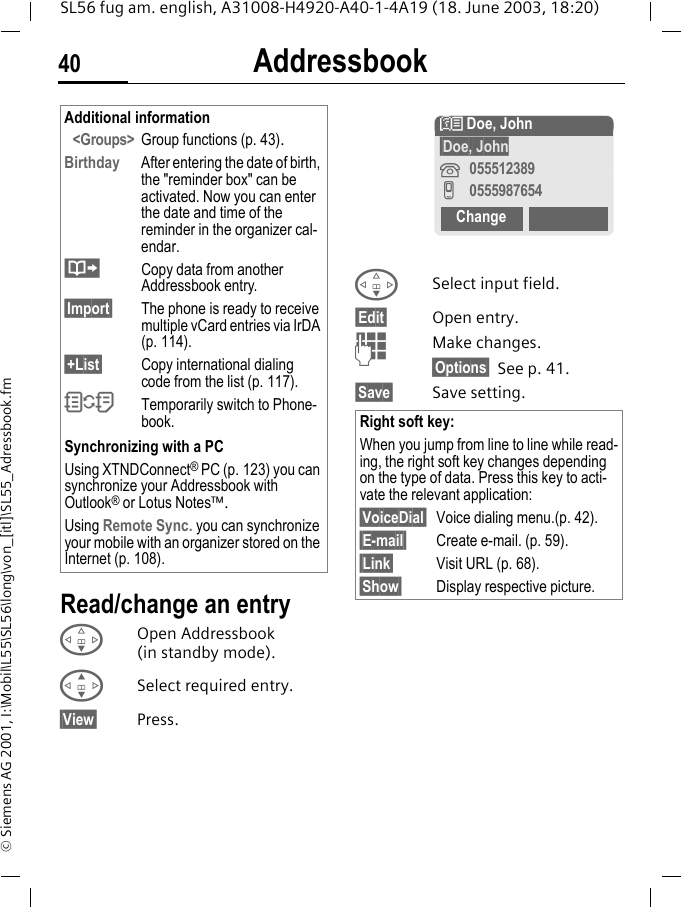 Addressbook40SL56 fug am. english, A31008-H4920-A40-1-4A19 (18. June 2003, 18:20)&copy; Siemens AG 2001, I:\Mobil\L55\SL56\long\von_[itl]\SL55_Adressbook.fmRead/change an entryFOpen Addressbook (in standby mode).GSelect required entry.&sect;View&sect; Press.FSelect input field.&sect;Edit&sect; Open entry. JMake changes.&sect;Options&sect; See p. 41.&sect;Save&sect; Save setting.Additional information<Groups> Group functions (p. 43).Birthday After entering the date of birth, the "reminder box" can be activated. Now you can enter the date and time of the reminder in the organizer cal-endar.&middot;Copy data from another Addressbook entry.&sect;Import&sect; The phone is ready to receive multiple vCard entries via IrDA (p. 114).&sect;+List&sect; Copy international dialing code from the list (p. 117).OTemporarily switch to Phone-book.Synchronizing with a PCUsing XTNDConnect&reg; PC (p. 123) you can synchronize your Addressbook with Outlook&reg; or Lotus Notes&trade;.Using Remote Sync. you can synchronize your mobile with an organizer stored on the Internet (p. 108).Right soft key:When you jump from line to line while read-ing, the right soft key changes depending on the type of data. Press this key to acti-vate the relevant application:&sect;VoiceDial&sect; Voice dialing menu.(p. 42).&sect;E-mail&sect; Create e-mail. (p. 59).&sect;Link&sect; Visit URL (p. 68).&sect;Show&sect; Display respective picture.N Doe, John&sect;Doe, John&iquest;055512389v0555987654Change