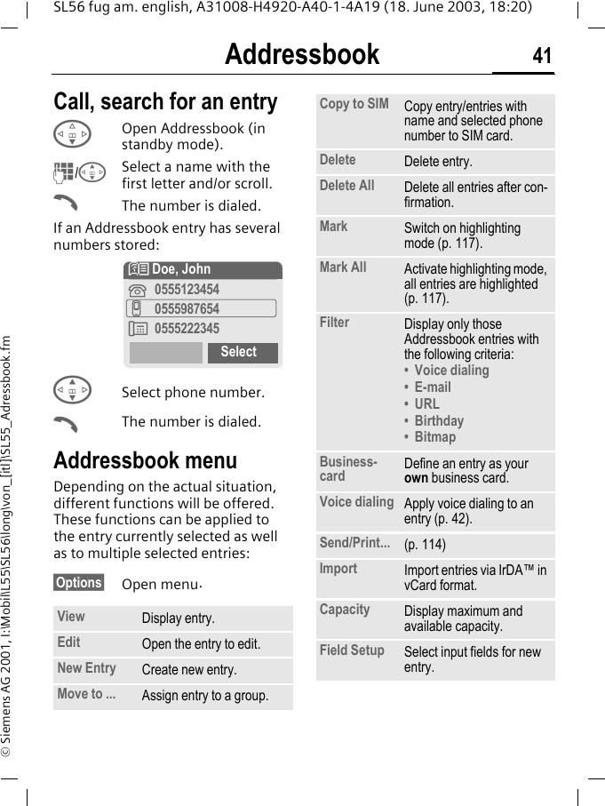 Addressbook 41SL56 fug am. english, A31008-H4920-A40-1-4A19 (18. June 2003, 18:20)&copy; Siemens AG 2001, I:\Mobil\L55\SL56\long\von_[itl]\SL55_Adressbook.fmCall, search for an entryFOpen Addressbook (in standby mode).J/GSelect a name with the first letter and/or scroll. AThe number is dialed.If an Addressbook entry has several numbers stored:GSelect phone number.AThe number is dialed.Addressbook menuDepending on the actual situation, different functions will be offered. These functions can be applied to the entry currently selected as well as to multiple selected entries:&sect;Options&sect; Open menu.View Display entry.Edit Open the entry to edit.New Entry Create new entry.Move to ... Assign entry to a group.N Doe, John&iquest;0555123454v0555987654&Agrave;0555222345SelectCopy to SIM Copy entry/entries with name and selected phone number to SIM card.Delete Delete entry.Delete All Delete all entries after con-firmation.Mark Switch on highlighting mode (p. 117).Mark All Activate highlighting mode, all entries are highlighted (p. 117).Filter Display only those Addressbook entries with the following criteria:&bull; Voice dialing&bull;E-mail&bull; URL&bull;Birthday&bull;BitmapBusiness-card Define an entry as your own business card.Voice dialing Apply voice dialing to an entry (p. 42).Send/Print... (p. 114)Import Import entries via IrDA&trade; in vCard format.Capacity Display maximum and available capacity.Field Setup Select input fields for new entry.