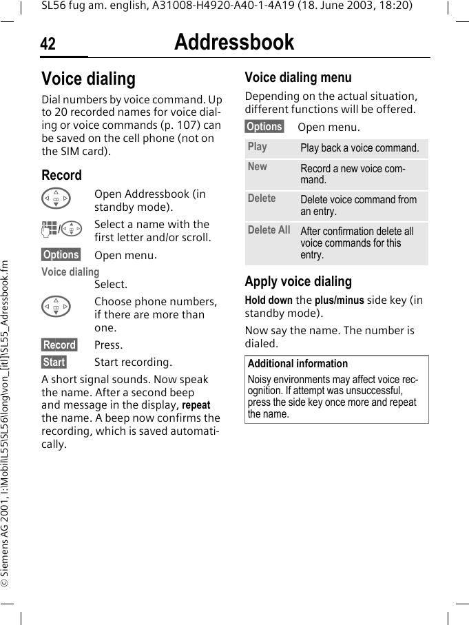 Addressbook42SL56 fug am. english, A31008-H4920-A40-1-4A19 (18. June 2003, 18:20)&copy; Siemens AG 2001, I:\Mobil\L55\SL56\long\von_[itl]\SL55_Adressbook.fmVoice dialingDial numbers by voice command. Up to 20 recorded names for voice dial-ing or voice commands (p. 107) can be saved on the cell phone (not on the SIM card).RecordFOpen Addressbook (in standby mode).J/GSelect a name with the first letter and/or scroll. &sect;Options&sect; Open menu.Voice dialingSelect. FChoose phone numbers, if there are more than one.&sect;Record&sect; Press.&sect;Start&sect; Start recording.A short signal sounds. Now speak the name. After a second beep and message in the display, repeat the name. A beep now confirms the recording, which is saved automati-cally. Voice dialing menuDepending on the actual situation, different functions will be offered.&sect;Options&sect; Open menu.Apply voice dialingHold down the plus/minus side key (in standby mode).Now say the name. The number is dialed. Play Play back a voice command.New Record a new voice com-mand.Delete Delete voice command from an entry.Delete All After confirmation delete all voice commands for this entry.Additional informationNoisy environments may affect voice rec-ognition. If attempt was unsuccessful, press the side key once more and repeat the name.