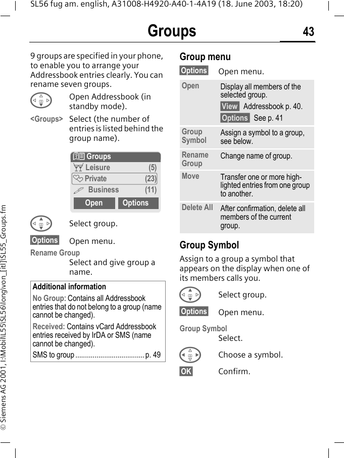 Groups 43SL56 fug am. english, A31008-H4920-A40-1-4A19 (18. June 2003, 18:20)&copy; Siemens AG 2001, I:\Mobil\L55\SL56\long\von_[itl]\SL55_Groups.fmGroups 9 groups are specified in your phone, to enable you to arrange your Addressbook entries clearly. You can rename seven groups.FOpen Addressbook (in standby mode).<Groups> Select (the number of entries is listed behind the group name). GSelect group.&sect;Options&sect; Open menu.Rename GroupSelect and give group a name.Group menu&sect;Options&sect; Open menu.Group SymbolAssign to a group a symbol that appears on the display when one of its members calls you. GSelect group.&sect;Options&sect; Open menu.Group SymbolSelect.HChoose a symbol.&sect;OK&sect; Confirm.Additional informationNo Group: Contains all Addressbook entries that do not belong to a group (name cannot be changed).Received: Contains vCard Addressbook entries received by IrDA or SMS (name cannot be changed).SMS to group .................................... p. 49N Groupst Leisure (5)&Atilde; Private (23)&Auml; Business (11)Open OptionsOpen Display all members of the selected group.&sect;View  Addressbook p. 40.&sect;Options  See p. 41Group Symbol Assign a symbol to a group, see below.Rename Group Change name of group.Move Transfer one or more high-lighted entries from one group to another.Delete All After confirmation, delete all members of the current group.
