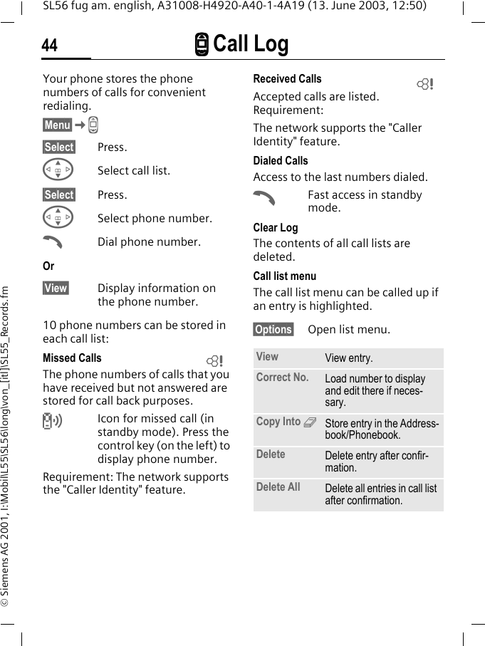 ZZZZ Call Log44SL56 fug am. english, A31008-H4920-A40-1-4A19 (13. June 2003, 12:50)&copy; Siemens AG 2001, I:\Mobil\L55\SL56\long\von_[itl]\SL55_Records.fmZ Call Log  Your phone stores the phone numbers of calls for convenient redialing.&sect;Menu&sect;KZ &sect;Select&sect; Press.GSelect call list.&sect;Select&sect; Press.GSelect phone number.ADial phone number.Or&sect;View&sect; Display information on the phone number.10 phone numbers can be stored in each call list:Missed CallsThe phone numbers of calls that you have received but not answered are stored for call back purposes.Icon for missed call (in standby mode). Press the control key (on the left) to display phone number.Requirement: The network supports the "Caller Identity" feature.Received CallsAccepted calls are listed. Requirement: The network supports the "Caller Identity" feature.Dialed CallsAccess to the last numbers dialed.AFast access in standby mode.Clear LogThe contents of all call lists are deleted. Call list menuThe call list menu can be called up if an entry is highlighted.&sect;Options&sect; Open list menu.LView View entry.Correct No. Load number to display and edit there if neces-sary.Copy Into 9Store entry in the Address-book/Phonebook.Delete Delete entry after confir-mation.Delete All Delete all entries in call list after confirmation.L