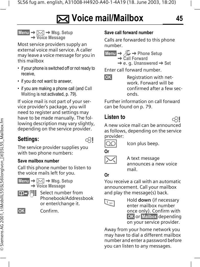 ]]]] Voice mail/Mailbox 45SL56 fug am. english, A31008-H4920-A40-1-4A19 (18. June 2003, 18:20)&copy; Siemens AG 2001, I:\Mobil\L55\SL56\long\von_[itl]\SL55_Mailbox.fm] Voice mail/Mailbox&sect;Menu&sect;K]KMsg. SetupKVoice MessageMost service providers supply an external voice mail service. A caller may leave a voice message for you in this mailbox &bull; if your phone is switched off or not ready to receive,&bull; if you do not want to answer,&bull; if you are making a phone call (and Call Waiting is not activated, p. 79).If voice mail is not part of your ser-vice provider's package, you will need to register and settings may have to be made manually. The fol-lowing description may vary slightly, depending on the service provider.Settings:The service provider supplies you with two phone numbers:Save mailbox number Call this phone number to listen to the voice mails left for you. &sect;Menu&sect;K]KMsg. SetupKVoice Message&middot;/JSelect number from Phonebook/Addressbook or enter/change it. &sect;OK&sect; Confirm.Save call forward numberCalls are forwarded to this phone number. &sect;Menu&sect;KmKPhone Setup KCall ForwardKe. g. UnansweredKSetEnter call forward number.&sect;OK&sect; Registration with net-work. Forward will be confirmed after a few sec-onds.Further information on call forward can be found on p. 79.Listen toA new voice mail can be announced as follows, depending on the service provider:\Icon plus beep.Or]A text message announces a new voice mail.OrYou receive a call with an automatic announcement. Call your mailbox and play the message(s) back.1Hold down (if necessary enter mailbox number once only). Confirm with &sect;OK&sect; or &sect;Mailbox&sect; depending on your service provider.Away from your home network you may have to dial a different mailbox number and enter a password before you can listen to any messages.LL