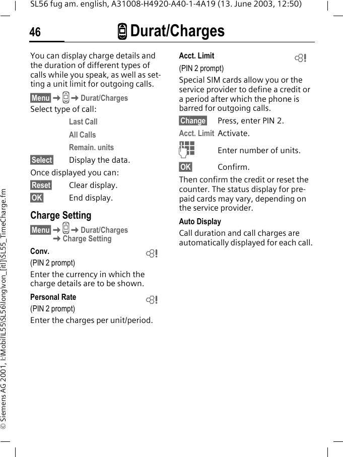 ZZZZ Durat/Charges46SL56 fug am. english, A31008-H4920-A40-1-4A19 (13. June 2003, 12:50)&copy; Siemens AG 2001, I:\Mobil\L55\SL56\long\von_[itl]\SL55_TimeCharge.fmZ Durat/Charges You can display charge details and the duration of different types of calls while you speak, as well as set-ting a unit limit for outgoing calls.&sect;Menu&sect;KZKDurat/ChargesSelect type of call:Last CallAll CallsRemain. units&sect;Select&sect; Display the data.Once displayed you can:&sect;Reset&sect; Clear display.&sect;OK&sect; End display.Charge Setting&sect;Menu&sect;KZKDurat/Charges KCharge SettingConv. (PIN 2 prompt)Enter the currency in which the charge details are to be shown.Personal Rate (PIN 2 prompt)Enter the charges per unit/period.Acct. Limit (PIN 2 prompt)Special SIM cards allow you or the service provider to define a credit or a period after which the phone is barred for outgoing calls.&sect;Change&sect; Press, enter PIN 2.Acct. Limit Activate.JEnter number of units.&sect;OK&sect; Confirm.Then confirm the credit or reset the counter. The status display for pre-paid cards may vary, depending on the service provider.Auto DisplayCall duration and call charges are automatically displayed for each call.LLL