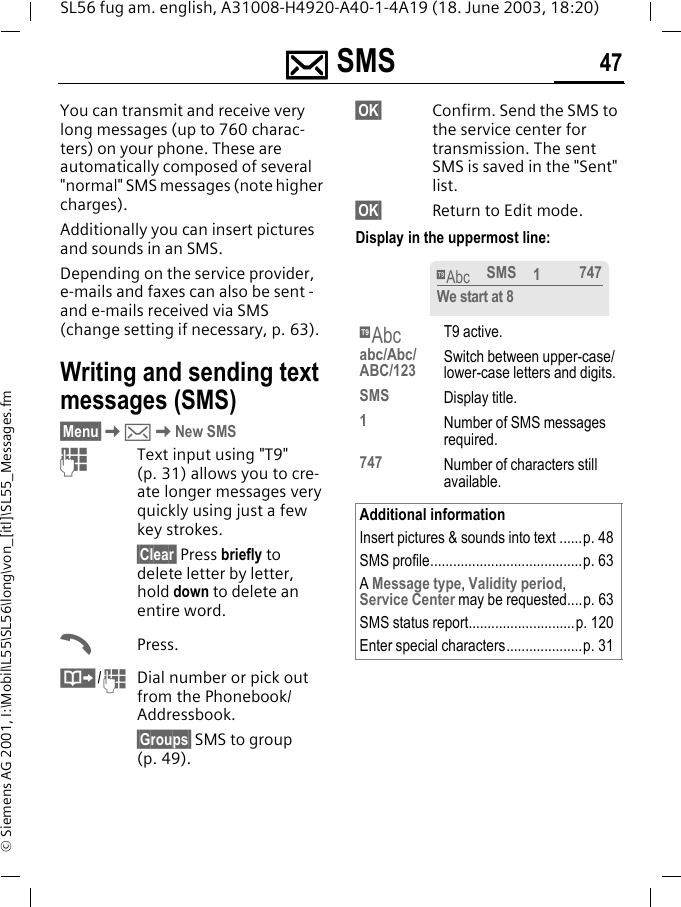 ]]]] SMS 47SL56 fug am. english, A31008-H4920-A40-1-4A19 (18. June 2003, 18:20)&copy; Siemens AG 2001, I:\Mobil\L55\SL56\long\von_[itl]\SL55_Messages.fm] SMS You can transmit and receive very long messages (up to 760 charac-ters) on your phone. These are automatically composed of several "normal" SMS messages (note higher charges).Additionally you can insert pictures and sounds in an SMS.Depending on the service provider, e-mails and faxes can also be sent -and e-mails received via SMS (change setting if necessary, p. 63).Writing and sending text messages (SMS)&sect;Menu&sect;K]KNew SMSJText input using "T9" (p. 31) allows you to cre-ate longer messages very quickly using just a few key strokes.&sect;Clear&sect; Press briefly to delete letter by letter, hold down to delete an entire word.APress.&middot;/JDial number or pick out from the Phonebook/Addressbook.&sect;Groups&sect; SMS to group (p. 49).&sect;OK&sect; Confirm. Send the SMS to the service center for transmission. The sent SMS is saved in the "Sent" list.&sect;OK&sect; Return to Edit mode. Display in the uppermost line: &trade;T9 active.abc/Abc/ABC/123 Switch between upper-case/lower-case letters and digits.SMS Display title.1  Number of SMS messages required.747 Number of characters still available.Additional informationInsert pictures &amp; sounds into text ......p. 48SMS profile........................................p. 63A Message type, Validity period, Service Center may be requested....p. 63SMS status report............................p. 120Enter special characters....................p. 31&trade;SMS 1747We start at 8