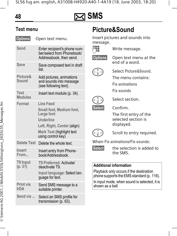 ]]]] SMS48SL56 fug am. english, A31008-H4920-A40-1-4A19 (18. June 2003, 18:20)&copy; Siemens AG 2001, I:\Mobil\L55\SL56\long\von_[itl]\SL55_Messages.fmText menu&sect;Options&sect; Open text menu.Picture&amp;SoundInsert pictures and sounds into message.JWrite message.&sect;Options&sect; Open text menu at the end of a word.GSelect Picture&amp;Sound.The menu contains:Fix animations Fix sounds GSelect section.&sect;Select&sect; Confirm.The first entry of the selected section is displayed.FScroll to entry required.When Fix animations/Fix sounds:&sect;Select&sect; the selection is added to the SMS.Send Enter recipient's phone num-ber/select from Phonebook/Addressbook, then send.Save Save composed text in draft list.Picture&amp;Sound  Add pictures, animations and sounds into message (see following text).Text Modules Insert text module (p. 34). Format  Line FeedSmall font, Medium font, Large fontUnderlineLeft, Right, Center (align)Mark Text (highlight text using control key)Delete Text Delete the whole text.Insert From... Insert entry from Phone-book/Addressbook.T9 Input (p. 31) T9 Preferred: Activate/deactivate T9.Input language: Select lan-guage for text.Print via IrDA Send SMS message to a suitable printer.Send via ... Select an SMS profile for transmission (p. 63).Additional informationPlayback only occurs if the destination phone supports the EMS standard (p. 116). In input mode, when sound is selected, it is shown as a bell.