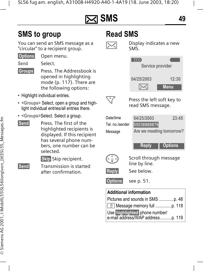 ]]]] SMS 49SL56 fug am. english, A31008-H4920-A40-1-4A19 (18. June 2003, 18:20)&copy; Siemens AG 2001, I:\Mobil\L55\SL56\long\von_[itl]\SL55_Messages.fmSMS to groupYou can send an SMS message as a "circular" to a recipient group.&sect;Options&sect; Open menu.Send Select.&sect;Groups&sect; Press. The Addressbook is opened in highlighting mode (p. 117). There are the following options:&bull; Highlight individual entries.&bull;<Groups> Select, open a group and high-light individual entries/all entries there.&bull;<Groups>Select. Select a group.&sect;Send&sect; Press. The first of the highlighted recipients is displayed. If this recipient has several phone num-bers, one number can be selected.&sect;Skip&sect; Skip recipient.&sect;Send&sect; Transmission is started after confirmation.Read SMS]Display indicates a new SMS. <Press the left soft key to read SMS message. FScroll through message line by line.&sect;Reply&sect; See below.&sect;Options&sect; see p. 51.Additional informationPictures and sounds in SMS .............p. 48T Message memory full ..............p. 118Use &sect;highlighted&sect; phone number/e-mail address/WAP address..........p. 119_gService provider04/25/2003 12:30]Menu04/25/2003 23:4555536989876Are we meeting tomorrow?Reply OptionsDate/timeTel. no./senderMessage
