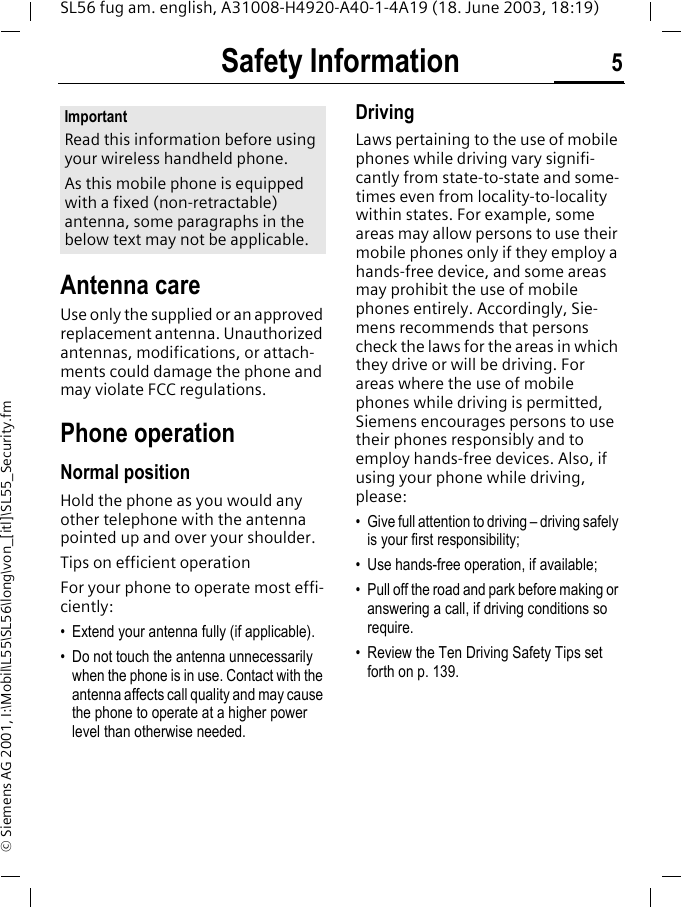 Safety Information 5SL56 fug am. english, A31008-H4920-A40-1-4A19 (18. June 2003, 18:19)&copy; Siemens AG 2001, I:\Mobil\L55\SL56\long\von_[itl]\SL55_Security.fmSafety Infor-mationAntenna careUse only the supplied or an approved replacement antenna. Unauthorized antennas, modifications, or attach-ments could damage the phone and may violate FCC regulations.Phone operationNormal positionHold the phone as you would any other telephone with the antenna pointed up and over your shoulder.Tips on efficient operationFor your phone to operate most effi-ciently:&bull; Extend your antenna fully (if applicable).&bull; Do not touch the antenna unnecessarily when the phone is in use. Contact with the antenna affects call quality and may cause the phone to operate at a higher power level than otherwise needed.DrivingLaws pertaining to the use of mobile phones while driving vary signifi-cantly from state-to-state and some-times even from locality-to-locality within states. For example, some areas may allow persons to use their mobile phones only if they employ a hands-free device, and some areas may prohibit the use of mobile phones entirely. Accordingly, Sie-mens recommends that persons check the laws for the areas in which they drive or will be driving. For areas where the use of mobile phones while driving is permitted, Siemens encourages persons to use their phones responsibly and to employ hands-free devices. Also, if using your phone while driving, please:&bull; Give full attention to driving &ndash; driving safely is your first responsibility;&bull; Use hands-free operation, if available;&bull; Pull off the road and park before making or answering a call, if driving conditions so require.&bull; Review the Ten Driving Safety Tips set forth on p. 139.ImportantRead this information before using your wireless handheld phone.As this mobile phone is equipped with a fixed (non-retractable) antenna, some paragraphs in the below text may not be applicable. 