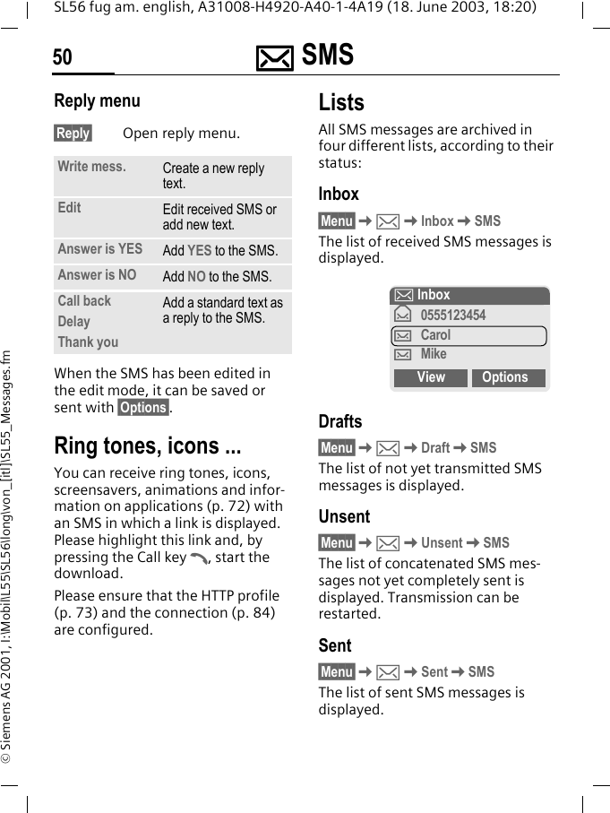 ]]]] SMS50SL56 fug am. english, A31008-H4920-A40-1-4A19 (18. June 2003, 18:20)&copy; Siemens AG 2001, I:\Mobil\L55\SL56\long\von_[itl]\SL55_Messages.fmReply menu &sect;Reply&sect; Open reply menu.When the SMS has been edited in the edit mode, it can be saved or sent with &sect;Options&sect;. Ring tones, icons ... You can receive ring tones, icons, screensavers, animations and infor-mation on applications (p. 72) with an SMS in which a link is displayed. Please highlight this link and, by pressing the Call key A, start the download.Please ensure that the HTTP profile (p. 73) and the connection (p. 84) are configured.ListsAll SMS messages are archived in four different lists, according to their status:Inbox&sect;Menu&sect;K]KInboxKSMSThe list of received SMS messages is displayed.Drafts&sect;Menu&sect;K]KDraftKSMSThe list of not yet transmitted SMS messages is displayed.Unsent&sect;Menu&sect;K]KUnsentKSMSThe list of concatenated SMS mes-sages not yet completely sent is displayed. Transmission can be restarted.Sent&sect;Menu&sect;K]KSentKSMSThe list of sent SMS messages is displayed.Write mess. Create a new reply text.Edit Edit received SMS or add new text.Answer is YES Add YES to the SMS.Answer is NO Add NO to the SMS.Call backDelayThank youAdd a standard text as a reply to the SMS.] Inbox&fnof;0555123454&hellip;Carol&hellip;MikeView Options