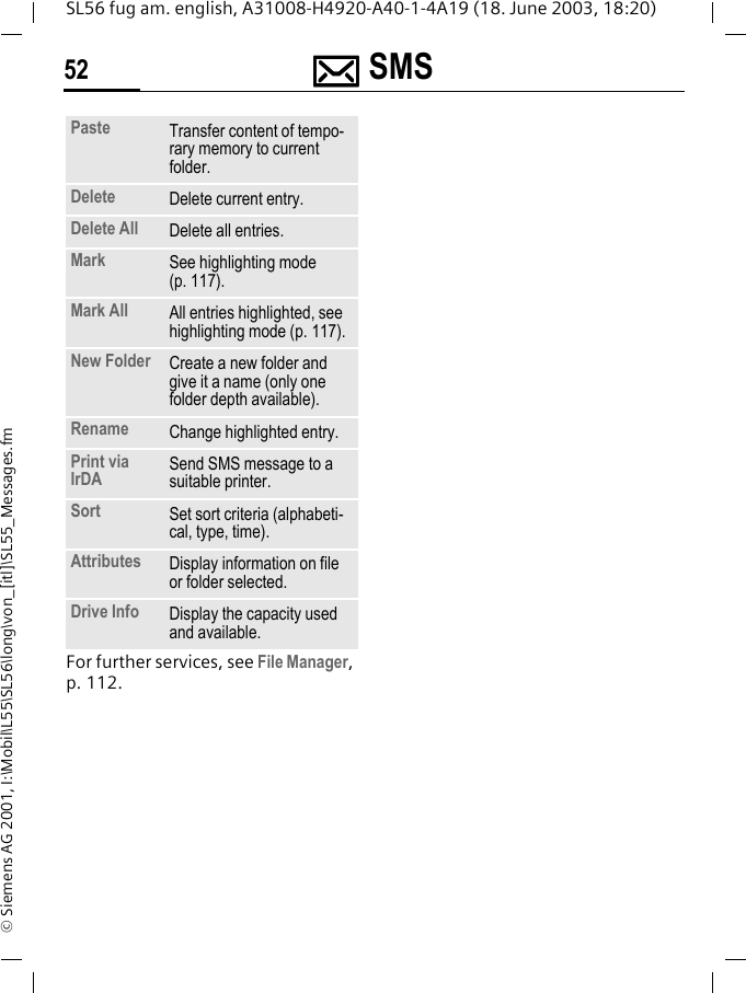 ]]]] SMS52SL56 fug am. english, A31008-H4920-A40-1-4A19 (18. June 2003, 18:20)&copy; Siemens AG 2001, I:\Mobil\L55\SL56\long\von_[itl]\SL55_Messages.fmFor further services, see File Manager, p. 112.Paste Transfer content of tempo-rary memory to current folder. Delete Delete current entry.Delete All Delete all entries.Mark See highlighting mode (p. 117).Mark All All entries highlighted, see highlighting mode (p. 117).New Folder Create a new folder and give it a name (only one folder depth available).Rename Change highlighted entry.Print via IrDA Send SMS message to a suitable printer.Sort Set sort criteria (alphabeti-cal, type, time).Attributes Display information on file or folder selected.Drive Info Display the capacity used and available.