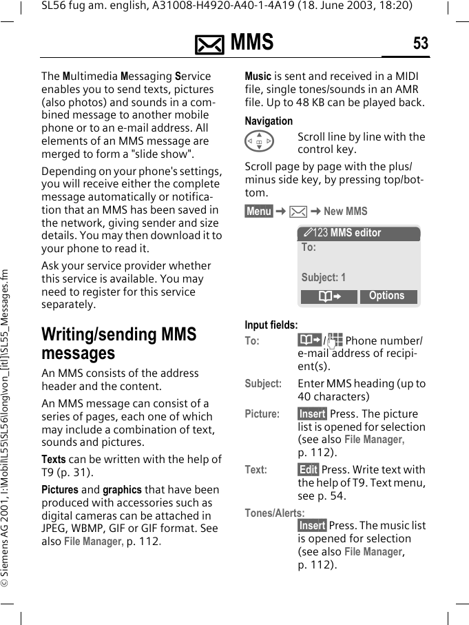 ]]]] MMS 53SL56 fug am. english, A31008-H4920-A40-1-4A19 (18. June 2003, 18:20)&copy; Siemens AG 2001, I:\Mobil\L55\SL56\long\von_[itl]\SL55_Messages.fm] MMS  The Multimedia Messaging Service enables you to send texts, pictures (also photos) and sounds in a com-bined message to another mobile phone or to an e-mail address. All elements of an MMS message are merged to form a "slide show".Depending on your phone's settings, you will receive either the complete message automatically or notifica-tion that an MMS has been saved in the network, giving sender and size details. You may then download it to your phone to read it. Ask your service provider whether this service is available. You may need to register for this service separately.Writing/sending MMS messagesAn MMS consists of the address header and the content. An MMS message can consist of a series of pages, each one of which may include a combination of text, sounds and pictures.Texts can be written with the help of T9 (p. 31).Pictures and graphics that have been produced with accessories such as digital cameras can be attached in JPEG, WBMP, GIF or GIF format. See also File Manager, p. 112.Music is sent and received in a MIDI file, single tones/sounds in an AMR file. Up to 48 KB can be played back.NavigationGScroll line by line with the control key.Scroll page by page with the plus/minus side key, by pressing top/bot-tom.&sect;Menu&sect;K]KNew MMSInput fields:To: &middot;/J Phone number/e-mail address of recipi-ent(s).Subject: Enter MMS heading (up to 40 characters)Picture: &sect;Insert&sect; Press. The picture list is opened for selection (see also File Manager, p. 112).Text: &sect;Edit&sect; Press. Write text with the help of T9. Text menu, see p. 54.Tones/Alerts:&sect;Insert&sect; Press. The music list is opened for selection (see also File Manager, p. 112). &Yuml; MMS editorTo:Subject: 1&ordm;Options