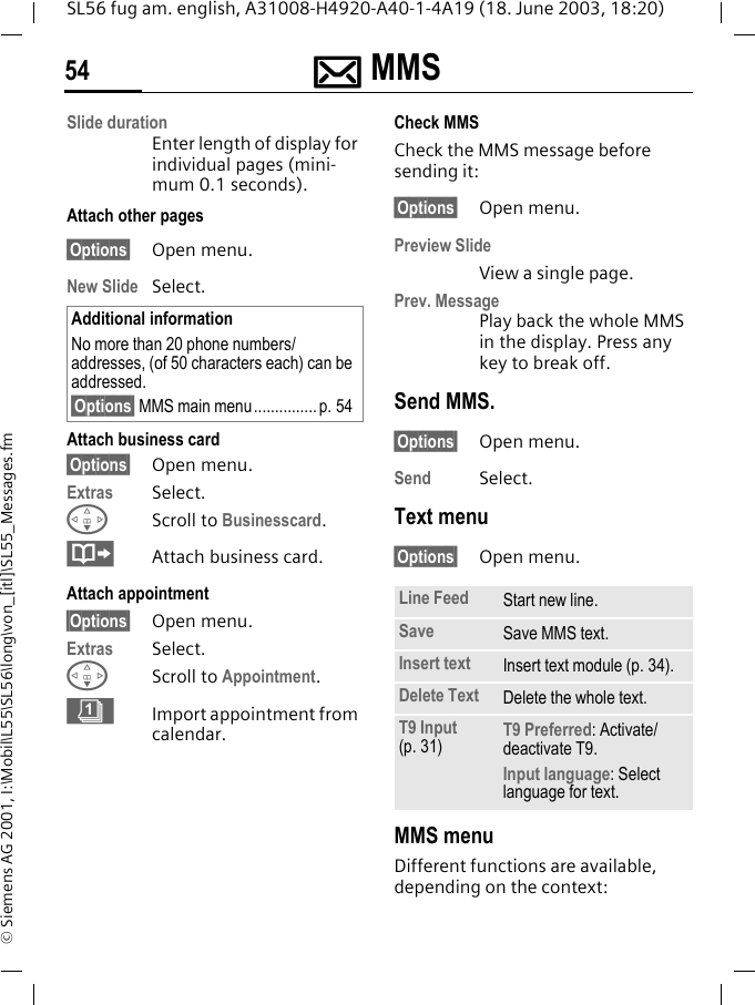 ]]]] MMS54SL56 fug am. english, A31008-H4920-A40-1-4A19 (18. June 2003, 18:20)&copy; Siemens AG 2001, I:\Mobil\L55\SL56\long\von_[itl]\SL55_Messages.fmSlide durationEnter length of display for individual pages (mini-mum 0.1 seconds).Attach other pages&sect;Options&sect; Open menu.New Slide Select.Attach business card&sect;Options&sect; Open menu.Extras Select.FScroll to Businesscard.&middot;Attach business card.Attach appointment&sect;Options&sect; Open menu.Extras Select.FScroll to Appointment. &eacute;Import appointment from calendar.Check MMSCheck the MMS message before sending it: &sect;Options&sect; Open menu.Preview SlideView a single page.Prev. MessagePlay back the whole MMS in the display. Press any key to break off. Send MMS.&sect;Options&sect; Open menu.Send Select. Text menu&sect;Options&sect; Open menu. MMS menuDifferent functions are available, depending on the context:Additional informationNo more than 20 phone numbers/addresses, (of 50 characters each) can be addressed.&sect;Options&sect; MMS main menu............... p. 54Line Feed Start new line.Save Save MMS text.Insert text Insert text module (p. 34).Delete Text Delete the whole text.T9 Input (p. 31) T9 Preferred: Activate/deactivate T9.Input language: Select language for text.