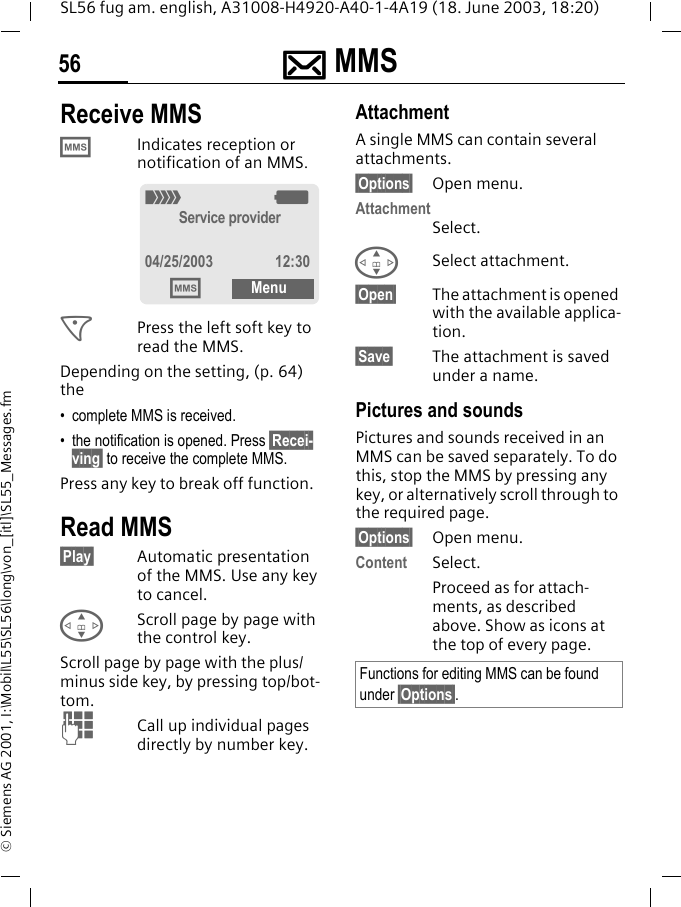 ]]]] MMS56SL56 fug am. english, A31008-H4920-A40-1-4A19 (18. June 2003, 18:20)&copy; Siemens AG 2001, I:\Mobil\L55\SL56\long\von_[itl]\SL55_Messages.fmReceive MMS &permil;Indicates reception or notification of an MMS. <Press the left soft key to read the MMS. Depending on the setting, (p. 64) the&bull; complete MMS is received.&bull; the notification is opened. Press &sect;Recei-ving&sect; to receive the complete MMS.Press any key to break off function. Read MMS&sect;Play&sect; Automatic presentation of the MMS. Use any key to cancel.GScroll page by page with the control key.Scroll page by page with the plus/minus side key, by pressing top/bot-tom.JCall up individual pages directly by number key.AttachmentA single MMS can contain several attachments.&sect;Options&sect; Open menu.AttachmentSelect.GSelect attachment.&sect;Open&sect; The attachment is opened with the available applica-tion. &sect;Save&sect; The attachment is saved under a name.Pictures and soundsPictures and sounds received in an MMS can be saved separately. To do this, stop the MMS by pressing any key, or alternatively scroll through to the required page.&sect;Options&sect; Open menu.Content Select.Proceed as for attach-ments, as described above. Show as icons at the top of every page._gService provider04/25/2003 12:30&permil;MenuFunctions for editing MMS can be found under &sect;Options&sect;.