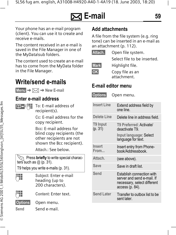 ]]]] E-mail 59SL56 fug am. english, A31008-H4920-A40-1-4A19 (18. June 2003, 18:20)&copy; Siemens AG 2001, I:\Mobil\L55\SL56\long\von_[itl]\SL55_Messages.fm] E-mail  Your phone has an e-mail program (client). You can use it to create and receive e-mails.The content received in an e-mail is saved in the File Manager in one of the MyData\sub folders.The content used to create an e-mail has to come from the MyData folder in the File Manager.Write/send e-mails&sect;Menu&sect;K]KNew E-mailEnter e-mail address&middot;/JTo: E-mail address of recipient(s).Cc: E-mail address for the copy recipient.Bcc: E-mail address for blind copy recipients (the other recipients are not shown the Bcc recipient).Attach.: See below. JSubject: Enter e-mail heading (up to 200 characters).JContent: Enter text. &sect;Options&sect; Open menu.Send Send e-mail.Add attachmentsA file from the file system (e.g. ring tone) can be inserted in an e-mail as an attachment (p. 112).&sect;Attach.&sect; Open file system.Select file to be inserted.&sect;Mark&sect; Highlight file.&sect;OK&sect; Copy file as an attachment.E-mail editor menu&sect;Options&sect; Open menu.*Press briefly to write special charac-ters such as @ (p. 31).T9 helps you write e-mails (p. 31).Insert Line Extend address field by one line.Delete Line Delete line in address field.T9 Input (p. 31) T9 Preferred: Activate/deactivate T9.Input language: Select language for text.Insert From... Insert entry from Phone-book/Addressbook.Attach. (see above).Save Save in draft list.Send Establish connection with server and send e-mail. If necessary, select different access (p. 84).Send Later Transfer to outbox list to be sent later.